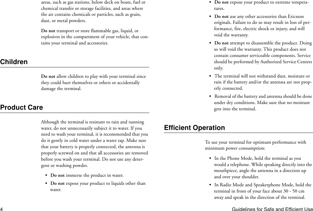 4Guidelines for Safe and Efficient Useareas, such as gas stations, below deck on boats, fuel or chemical transfer or storage facilities, and areas where the air contains chemicals or particles, such as grain, dust, or metal powders.Do not transport or store flammable gas, liquid, or explosives in the compartment of your vehicle, that con-tains your terminal and accessories.ChildrenDo not allow children to play with your terminal since they could hurt themselves or others or accidentally damage the terminal.Product CareAlthough the terminal is resistant to rain and running water, do not unnecessarily subject it to water. If you need to wash your terminal, it is recommended that you do it gently in cold water under a water tap. Make sure that your battery is properly connected, the antenna is properly screwed on and that all accessories are removed before you wash your terminal. Do not use any deter-gent or washing powder.•Do not immerse the product in water.•Do not expose your product to liquids other than water.•Do not expose your product to extreme tempera-tures.•Do not use any other accessories than Ericsson originals. Failure to do so may result in loss of per-formance, fire, electric shock or injury, and will void the warranty.•Do not attempt to disassemble the product. Doing so will void the warranty. This product does not contain consumer serviceable components. Service should be performed by Authorized Service Centers only.•The terminal will not withstand dust, moisture or rain if the battery and/or the antenna are not prop-erly connected.•Removal of the battery and antenna should be done under dry conditions. Make sure that no moisture gets into the terminal.Efficient OperationTo use your terminal for optimum performance with minimum power consumption:•In the Phone Mode, hold the terminal as you would a telephone. While speaking directly into the mouthpiece, angle the antenna in a direction up and over your shoulder.•In Radio Mode and Speakerphone Mode, hold the terminal in front of your face about 30 - 50 cm away and speak in the direction of the terminal.