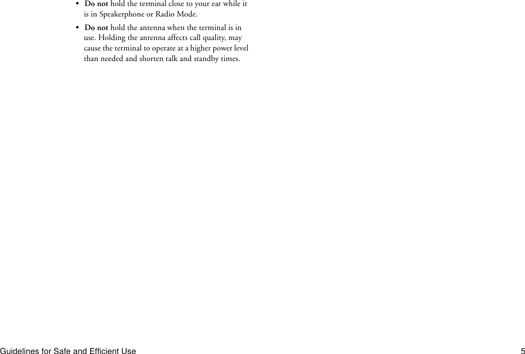 Guidelines for Safe and Efficient Use 5•Do not hold the terminal close to your ear while it is in Speakerphone or Radio Mode.•Do not hold the antenna when the terminal is in use. Holding the antenna affects call quality, may cause the terminal to operate at a higher power level than needed and shorten talk and standby times.