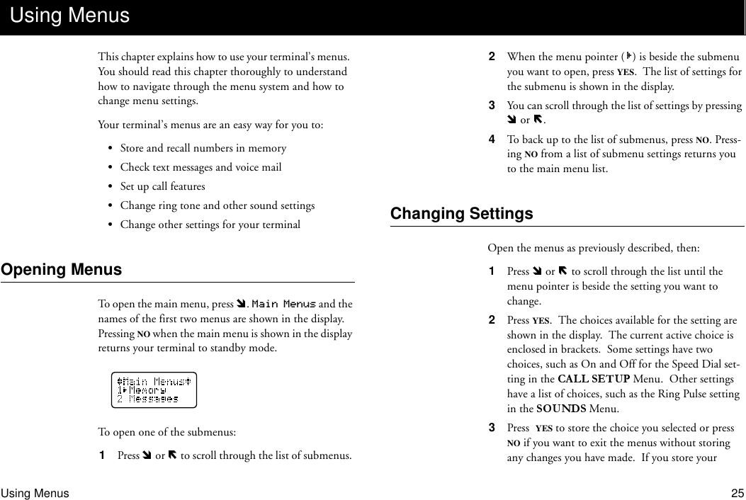 Using Menus 25This chapter explains how to use your terminal’s menus.  You should read this chapter thoroughly to understand how to navigate through the menu system and how to change menu settings.Your terminal’s menus are an easy way for you to:•Store and recall numbers in memory•Check text messages and voice mail•Set up call features•Change ring tone and other sound settings•Change other settings for your terminalOpening MenusTo open the main menu, press  . Main Menus and the names of the first two menus are shown in the display.  Pressing NO when the main menu is shown in the display returns your terminal to standby mode.To open one of the submenus:1  Press   or   to scroll through the list of submenus. 2  When the menu pointer ( ) is beside the submenu you want to open, press YES.  The list of settings for the submenu is shown in the display.3  You can scroll through the list of settings by pressing  or  .4  To back up to the list of submenus, press NO. Press-ing NO from a list of submenu settings returns you to the main menu list.Changing SettingsOpen the menus as previously described, then:1  Press   or   to scroll through the list until the menu pointer is beside the setting you want to change.2  Press YES.  The choices available for the setting are shown in the display.  The current active choice is enclosed in brackets.  Some settings have two choices, such as On and Off for the Speed Dial set-ting in the   Menu.  Other settings have a list of choices, such as the Ring Pulse setting in the   Menu.3  Press YES to store the choice you selected or press NO if you want to exit the menus without storing any changes you have made.  If you store your Using Menus