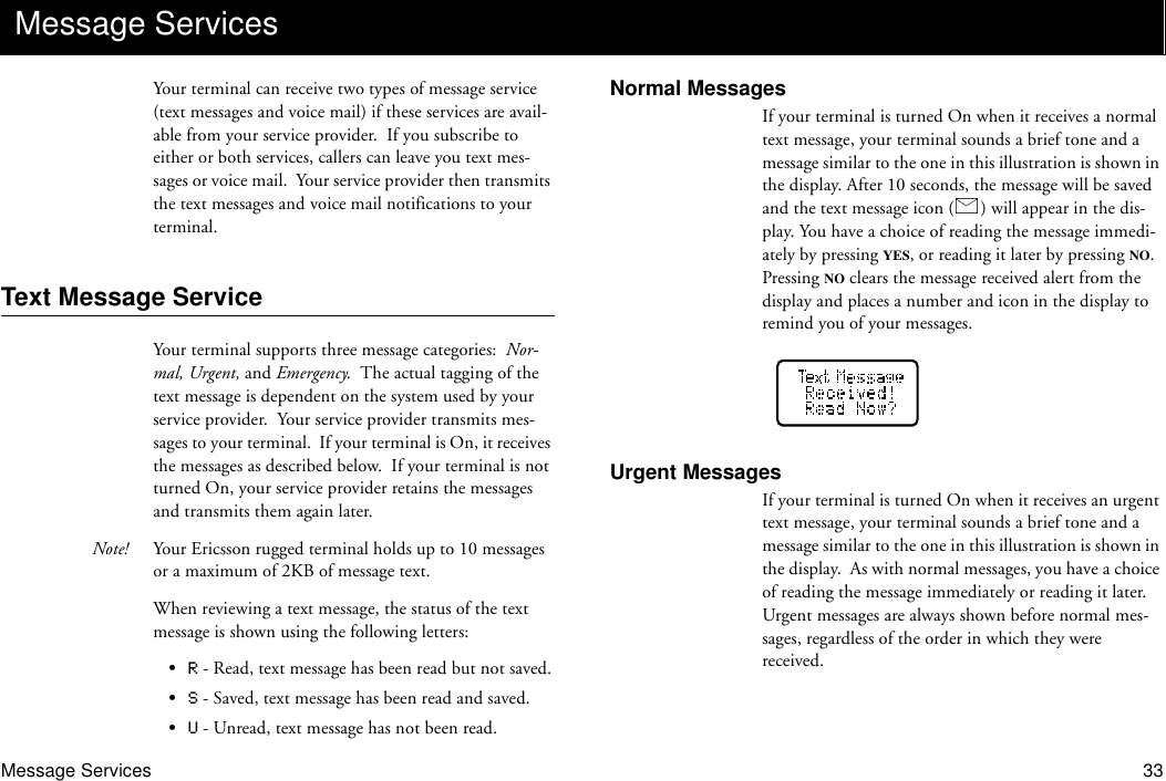 Message Services 33Your terminal can receive two types of message service (text messages and voice mail) if these services are avail-able from your service provider.  If you subscribe to either or both services, callers can leave you text mes-sages or voice mail.  Your service provider then transmits the text messages and voice mail notifications to your terminal.Text Message ServiceYour terminal supports three message categories:  Nor-mal, Urgent, and Emergency.  The actual tagging of the text message is dependent on the system used by your service provider.  Your service provider transmits mes-sages to your terminal.  If your terminal is On, it receives the messages as described below.  If your terminal is not turned On, your service provider retains the messages and transmits them again later.Note! Your Ericsson rugged terminal holds up to 10 messages or a maximum of 2KB of message text.When reviewing a text message, the status of the text message is shown using the following letters:•R - Read, text message has been read but not saved.•S - Saved, text message has been read and saved.•U - Unread, text message has not been read.Normal MessagesIf your terminal is turned On when it receives a normal text message, your terminal sounds a brief tone and a message similar to the one in this illustration is shown in the display. After 10 seconds, the message will be saved and the text message icon ( ) will appear in the dis-play. You have a choice of reading the message immedi-ately by pressing YES, or reading it later by pressing NO.  Pressing NO clears the message received alert from the display and places a number and icon in the display to remind you of your messages.Urgent MessagesIf your terminal is turned On when it receives an urgent text message, your terminal sounds a brief tone and a message similar to the one in this illustration is shown in the display.  As with normal messages, you have a choice of reading the message immediately or reading it later.  Urgent messages are always shown before normal mes-sages, regardless of the order in which they were received.Message Services