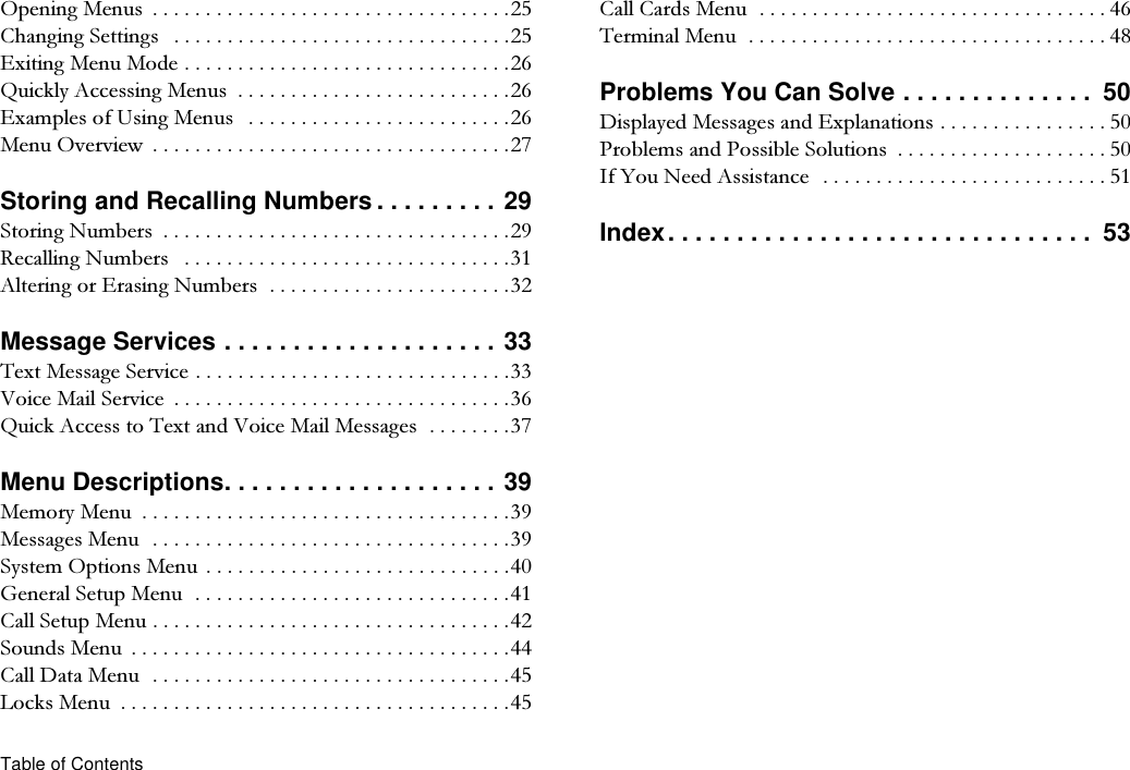 Table of Contents2SHQLQJ0HQXV &amp;KDQJLQJ6HWWLQJV ([LWLQJ0HQX0RGH4XLFNO\$FFHVVLQJ0HQXV ([DPSOHVRI8VLQJ0HQXV 0HQX2YHUYLHZ Storing and Recalling Numbers . . . . . . . . . 296WRULQJ1XPEHUV 5HFDOOLQJ1XPEHUV $OWHULQJRU(UDVLQJ1XPEHUVMessage Services . . . . . . . . . . . . . . . . . . . . 337H[W0HVVDJH6HUYLFH9RLFH0DLO6HUYLFH 4XLFN$FFHVVWR7H[WDQG9RLFH0DLO0HVVDJHVMenu Descriptions. . . . . . . . . . . . . . . . . . . . 390HPRU\0HQX 0HVVDJHV0HQX6\VWHP2SWLRQV0HQX *HQHUDO6HWXS0HQX&amp;DOO6HWXS0HQX6RXQGV0HQX &amp;DOO&apos;DWD0HQX/RFNV0HQX &amp;DOO&amp;DUGV0HQX 7HUPLQDO0HQX Problems You Can Solve . . . . . . . . . . . . . .  50&apos;LVSOD\HG0HVVDJHVDQG([SODQDWLRQV 3UREOHPVDQG3RVVLEOH6ROXWLRQV  ,I&lt;RX1HHG$VVLVWDQFH  Index. . . . . . . . . . . . . . . . . . . . . . . . . . . . . . .  53