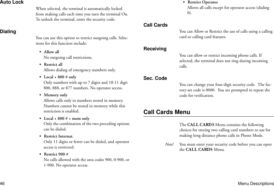 46 Menu DescriptionsAuto LockWhen selected, the terminal is automatically locked from making calls each time you turn the terminal On. To unlock the terminal, enter the security code.DialingYou can use this option to restrict outgoing calls. Selec-tions for this function include:• Allow allNo outgoing call restrictions.• Restrict allAllows dialing of emergency numbers only.• Local + 800 # onlyOnly numbers with up to 7 digits and 10-11 digit 800, 888, or 877 numbers. No operator access.• Memory onlyAllows calls only to numbers stored in memory. Numbers cannot be stored in memory while this restriction is enabled.• Local + 800 # + mem onlyOnly the combination of the two preceding options can be dialed.• Restrict Internat.Only 11 digits or fewer can be dialed, and operator access is restricted.• Restrict 900 #No calls allowed with the area codes 900, 0-900, or 1-900. No operator access.• Restrict OperatorAllows all calls except for operator access (dialing 0).Call CardsYou can Allow or Restrict the use of calls using a calling card or calling card features.ReceivingYou can allow or restrict incoming phone calls. If selected, the terminal does not ring during incoming calls.Sec. CodeYou can change your four-digit security code.  The fac-tory-set code is 0000.  You are prompted to repeat the code for verification.Call Cards MenuThe  Menu contains the following choices for storing two calling card numbers to use for making long distance phone calls in Phone Mode.Note! You must enter your security code before you can open the   Menu.