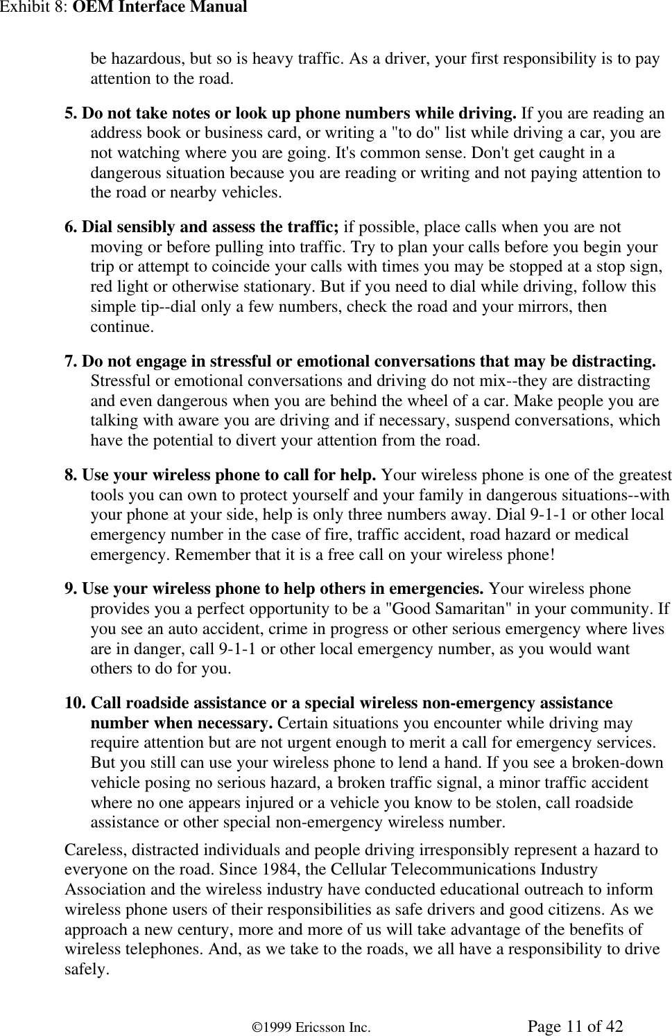 Exhibit 8: OEM Interface Manual©1999 Ericsson Inc. Page 11 of 42be hazardous, but so is heavy traffic. As a driver, your first responsibility is to payattention to the road.5. Do not take notes or look up phone numbers while driving. If you are reading anaddress book or business card, or writing a &quot;to do&quot; list while driving a car, you arenot watching where you are going. It&apos;s common sense. Don&apos;t get caught in adangerous situation because you are reading or writing and not paying attention tothe road or nearby vehicles.6. Dial sensibly and assess the traffic; if possible, place calls when you are notmoving or before pulling into traffic. Try to plan your calls before you begin yourtrip or attempt to coincide your calls with times you may be stopped at a stop sign,red light or otherwise stationary. But if you need to dial while driving, follow thissimple tip--dial only a few numbers, check the road and your mirrors, thencontinue.7. Do not engage in stressful or emotional conversations that may be distracting.Stressful or emotional conversations and driving do not mix--they are distractingand even dangerous when you are behind the wheel of a car. Make people you aretalking with aware you are driving and if necessary, suspend conversations, whichhave the potential to divert your attention from the road.8. Use your wireless phone to call for help. Your wireless phone is one of the greatesttools you can own to protect yourself and your family in dangerous situations--withyour phone at your side, help is only three numbers away. Dial 9-1-1 or other localemergency number in the case of fire, traffic accident, road hazard or medicalemergency. Remember that it is a free call on your wireless phone!9. Use your wireless phone to help others in emergencies. Your wireless phoneprovides you a perfect opportunity to be a &quot;Good Samaritan&quot; in your community. Ifyou see an auto accident, crime in progress or other serious emergency where livesare in danger, call 9-1-1 or other local emergency number, as you would wantothers to do for you.10. Call roadside assistance or a special wireless non-emergency assistancenumber when necessary. Certain situations you encounter while driving mayrequire attention but are not urgent enough to merit a call for emergency services.But you still can use your wireless phone to lend a hand. If you see a broken-downvehicle posing no serious hazard, a broken traffic signal, a minor traffic accidentwhere no one appears injured or a vehicle you know to be stolen, call roadsideassistance or other special non-emergency wireless number.Careless, distracted individuals and people driving irresponsibly represent a hazard toeveryone on the road. Since 1984, the Cellular Telecommunications IndustryAssociation and the wireless industry have conducted educational outreach to informwireless phone users of their responsibilities as safe drivers and good citizens. As weapproach a new century, more and more of us will take advantage of the benefits ofwireless telephones. And, as we take to the roads, we all have a responsibility to drivesafely.
