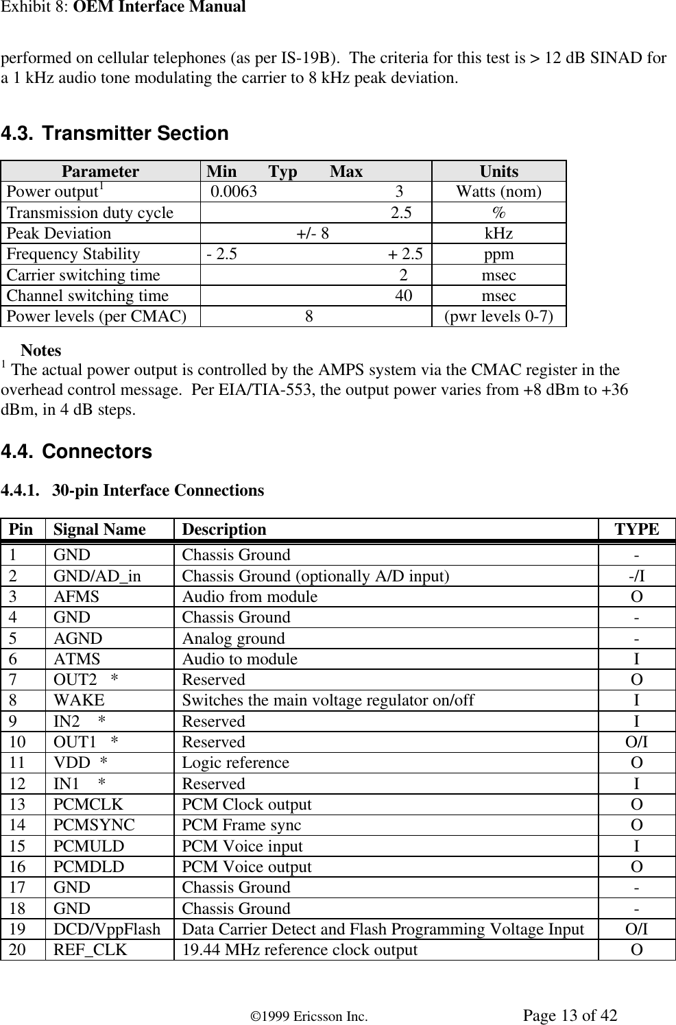 Exhibit 8: OEM Interface Manual©1999 Ericsson Inc. Page 13 of 42performed on cellular telephones (as per IS-19B).  The criteria for this test is &gt; 12 dB SINAD fora 1 kHz audio tone modulating the carrier to 8 kHz peak deviation.4.3. Transmitter SectionParameter Min Typ Max UnitsPower output1 0.0063                                3 Watts (nom)Transmission duty cycle                                            2.5 %Peak Deviation                      +/- 8 kHzFrequency Stability - 2.5                                   + 2.5 ppmCarrier switching time                                              2 msecChannel switching time                                             40 msecPower levels (per CMAC)                        8 (pwr levels 0-7)ÜÜ Notes1 The actual power output is controlled by the AMPS system via the CMAC register in theoverhead control message.  Per EIA/TIA-553, the output power varies from +8 dBm to +36dBm, in 4 dB steps.4.4. Connectors4.4.1. 30-pin Interface ConnectionsPin Signal Name Description TYPE1GND Chassis Ground -2GND/AD_in Chassis Ground (optionally A/D input) -/I3AFMS Audio from module O4GND Chassis Ground -5AGND Analog ground -6ATMS Audio to module I7OUT2   * Reserved O8WAKE Switches the main voltage regulator on/off I9IN2    * Reserved I10 OUT1   * Reserved O/I11 VDD  * Logic reference O12 IN1    * Reserved I13 PCMCLK PCM Clock output O14 PCMSYNC PCM Frame sync O15 PCMULD PCM Voice input I16 PCMDLD PCM Voice output O17 GND Chassis Ground -18 GND Chassis Ground -19 DCD/VppFlash Data Carrier Detect and Flash Programming Voltage Input O/I20 REF_CLK 19.44 MHz reference clock output O