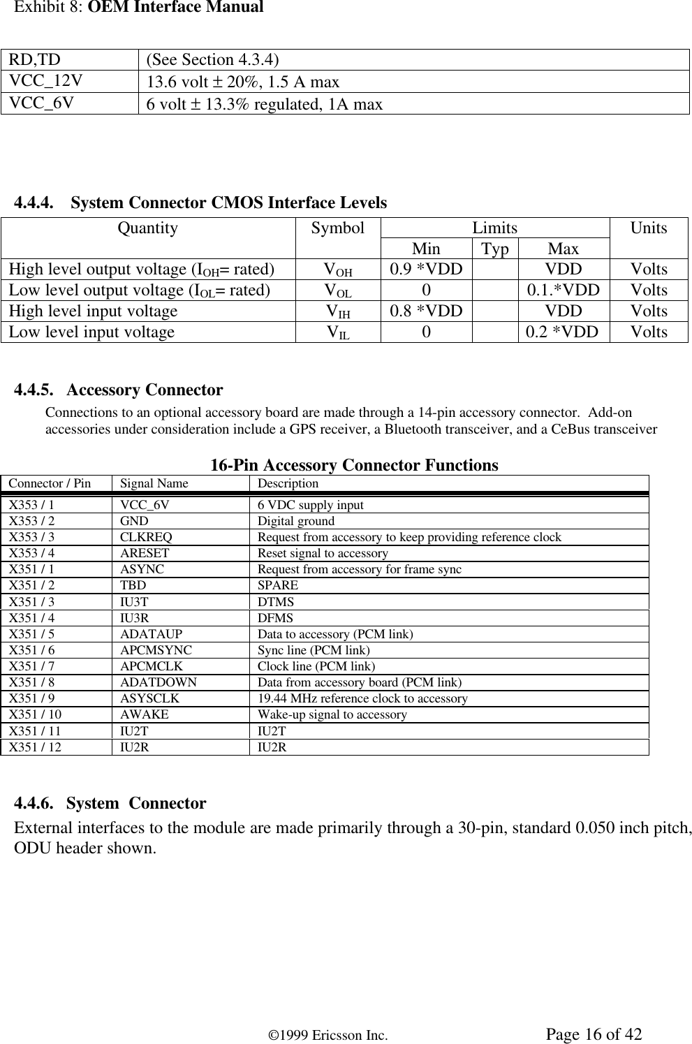 Exhibit 8: OEM Interface Manual©1999 Ericsson Inc. Page 16 of 42RD,TD (See Section 4.3.4)VCC_12V 13.6 volt ± 20%, 1.5 A maxVCC_6V 6 volt ± 13.3% regulated, 1A max4.4.4.  System Connector CMOS Interface LevelsLimitsQuantity Symbol Min Typ Max UnitsHigh level output voltage (IOH= rated) VOH 0.9 *VDD VDD VoltsLow level output voltage (IOL= rated) VOL 00.1.*VDD VoltsHigh level input voltage VIH 0.8 *VDD VDD VoltsLow level input voltage VIL 00.2 *VDD Volts4.4.5. Accessory ConnectorConnections to an optional accessory board are made through a 14-pin accessory connector.  Add-onaccessories under consideration include a GPS receiver, a Bluetooth transceiver, and a CeBus transceiver16-Pin Accessory Connector FunctionsConnector / Pin Signal Name DescriptionX353 / 1 VCC_6V 6 VDC supply inputX353 / 2 GND Digital groundX353 / 3 CLKREQ Request from accessory to keep providing reference clockX353 / 4 ARESET Reset signal to accessoryX351 / 1 ASYNC Request from accessory for frame syncX351 / 2 TBD SPAREX351 / 3 IU3T DTMSX351 / 4 IU3R DFMSX351 / 5 ADATAUP Data to accessory (PCM link)X351 / 6 APCMSYNC Sync line (PCM link)X351 / 7 APCMCLK Clock line (PCM link)X351 / 8 ADATDOWN Data from accessory board (PCM link)X351 / 9 ASYSCLK 19.44 MHz reference clock to accessoryX351 / 10 AWAKE Wake-up signal to accessoryX351 / 11 IU2T IU2TX351 / 12 IU2R IU2R4.4.6. System  ConnectorExternal interfaces to the module are made primarily through a 30-pin, standard 0.050 inch pitch,ODU header shown.