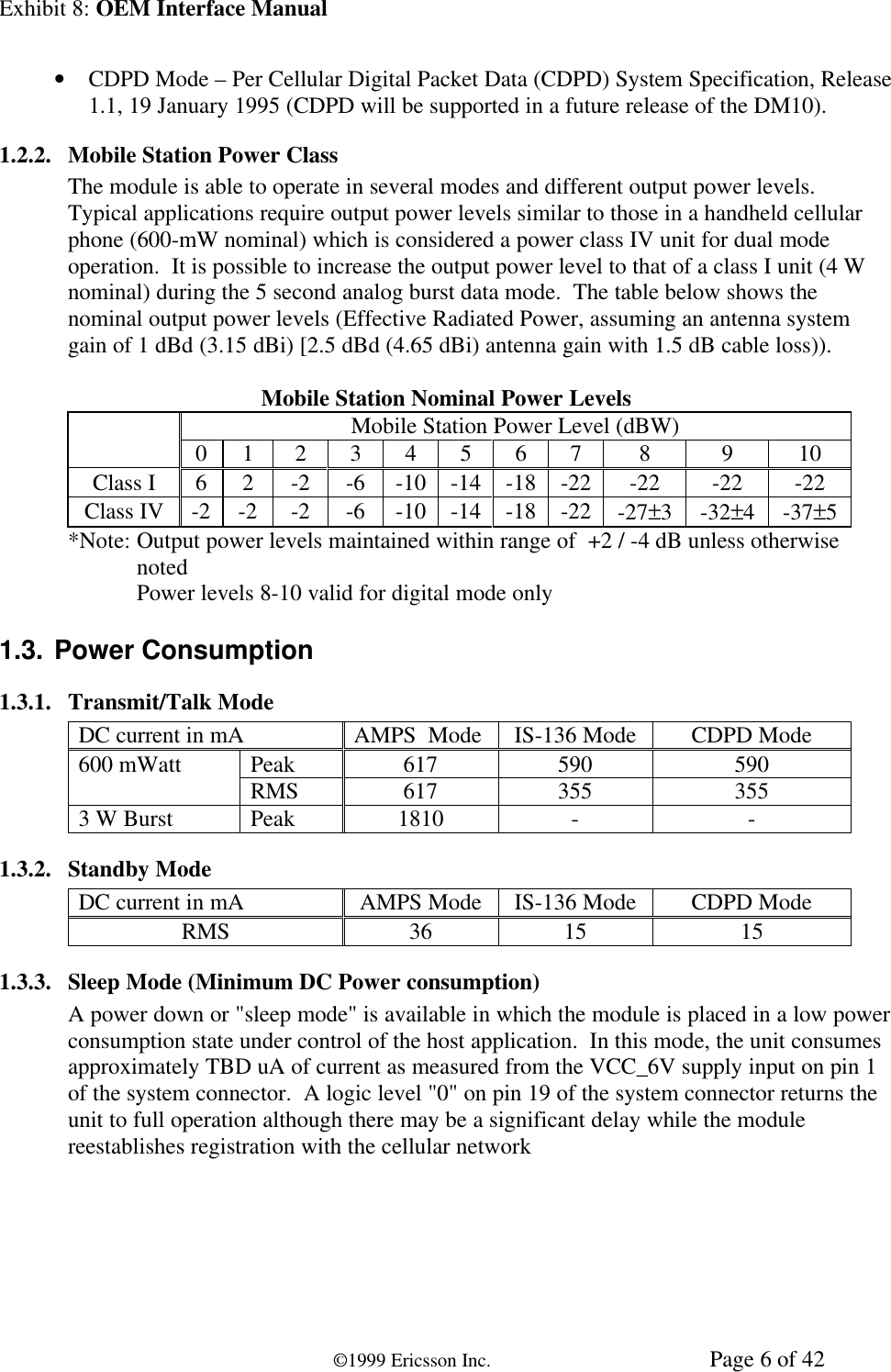 Exhibit 8: OEM Interface Manual©1999 Ericsson Inc. Page 6 of 42• CDPD Mode – Per Cellular Digital Packet Data (CDPD) System Specification, Release1.1, 19 January 1995 (CDPD will be supported in a future release of the DM10).1.2.2. Mobile Station Power ClassThe module is able to operate in several modes and different output power levels.Typical applications require output power levels similar to those in a handheld cellularphone (600-mW nominal) which is considered a power class IV unit for dual modeoperation.  It is possible to increase the output power level to that of a class I unit (4 Wnominal) during the 5 second analog burst data mode.  The table below shows thenominal output power levels (Effective Radiated Power, assuming an antenna systemgain of 1 dBd (3.15 dBi) [2.5 dBd (4.65 dBi) antenna gain with 1.5 dB cable loss)).Mobile Station Nominal Power LevelsMobile Station Power Level (dBW)0 1 2 3 4 5 6 7 8 9 10Class I 6 2 -2 -6 -10 -14 -18 -22 -22 -22 -22Class IV -2 -2 -2 -6 -10 -14 -18 -22 -27±3-32±4-37±5*Note: Output power levels maintained within range of  +2 / -4 dB unless otherwisenotedPower levels 8-10 valid for digital mode only1.3. Power Consumption1.3.1. Transmit/Talk ModeDC current in mA AMPS  Mode IS-136 Mode CDPD ModePeak 617 590 590600 mWatt RMS 617 355 3553 W Burst Peak 1810 - -1.3.2. Standby ModeDC current in mA AMPS Mode IS-136 Mode CDPD ModeRMS 36 15 151.3.3. Sleep Mode (Minimum DC Power consumption)A power down or &quot;sleep mode&quot; is available in which the module is placed in a low powerconsumption state under control of the host application.  In this mode, the unit consumesapproximately TBD uA of current as measured from the VCC_6V supply input on pin 1of the system connector.  A logic level &quot;0&quot; on pin 19 of the system connector returns theunit to full operation although there may be a significant delay while the modulereestablishes registration with the cellular network