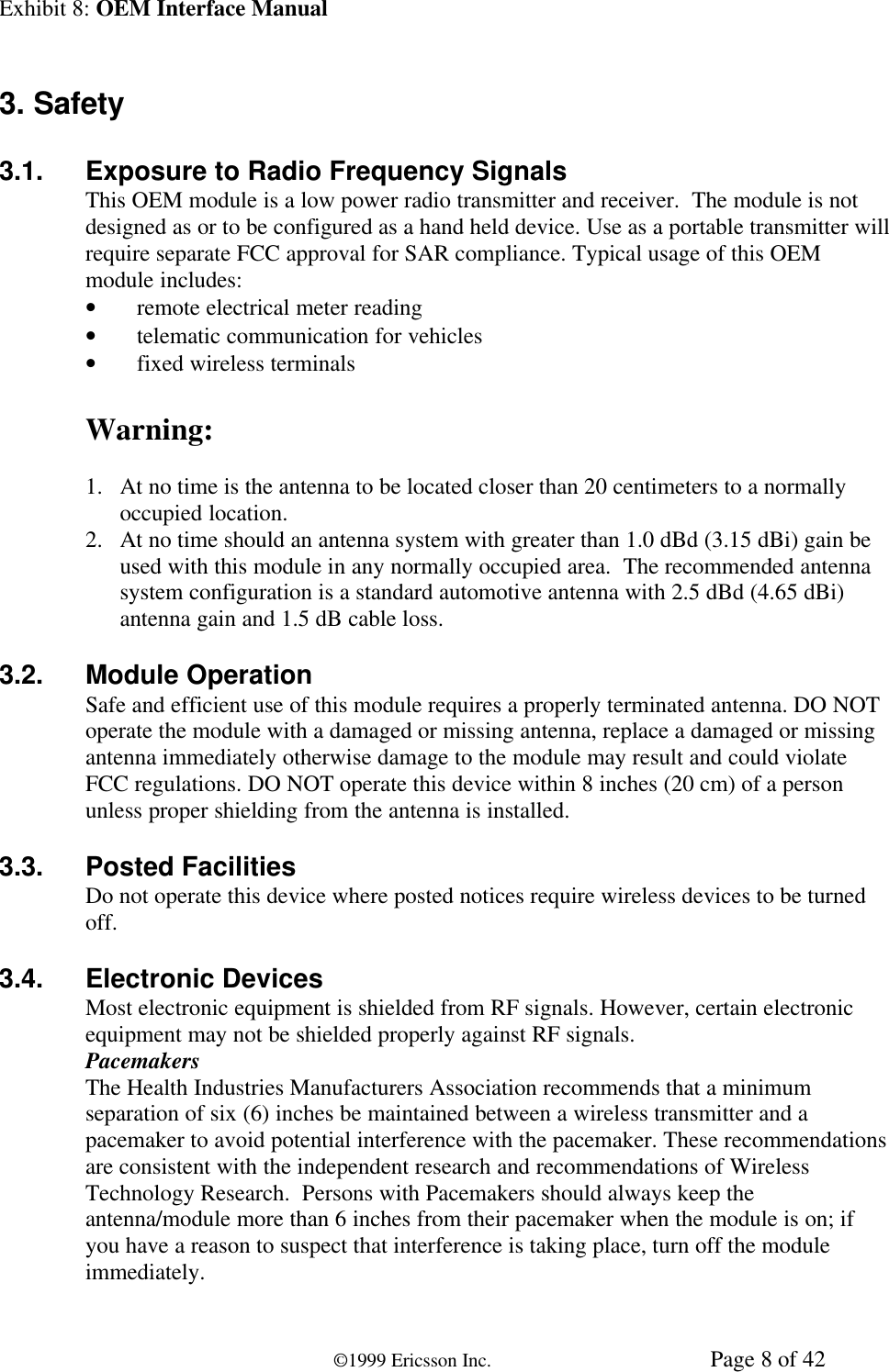 Exhibit 8: OEM Interface Manual©1999 Ericsson Inc. Page 8 of 423. Safety3.1. Exposure to Radio Frequency SignalsThis OEM module is a low power radio transmitter and receiver.  The module is notdesigned as or to be configured as a hand held device. Use as a portable transmitter willrequire separate FCC approval for SAR compliance. Typical usage of this OEMmodule includes:• remote electrical meter reading• telematic communication for vehicles• fixed wireless terminalsWarning:1. At no time is the antenna to be located closer than 20 centimeters to a normallyoccupied location.2. At no time should an antenna system with greater than 1.0 dBd (3.15 dBi) gain beused with this module in any normally occupied area.  The recommended antennasystem configuration is a standard automotive antenna with 2.5 dBd (4.65 dBi)antenna gain and 1.5 dB cable loss.3.2. Module OperationSafe and efficient use of this module requires a properly terminated antenna. DO NOToperate the module with a damaged or missing antenna, replace a damaged or missingantenna immediately otherwise damage to the module may result and could violateFCC regulations. DO NOT operate this device within 8 inches (20 cm) of a personunless proper shielding from the antenna is installed.3.3. Posted FacilitiesDo not operate this device where posted notices require wireless devices to be turnedoff.3.4. Electronic DevicesMost electronic equipment is shielded from RF signals. However, certain electronicequipment may not be shielded properly against RF signals.PacemakersThe Health Industries Manufacturers Association recommends that a minimumseparation of six (6) inches be maintained between a wireless transmitter and apacemaker to avoid potential interference with the pacemaker. These recommendationsare consistent with the independent research and recommendations of WirelessTechnology Research.  Persons with Pacemakers should always keep theantenna/module more than 6 inches from their pacemaker when the module is on; ifyou have a reason to suspect that interference is taking place, turn off the moduleimmediately.