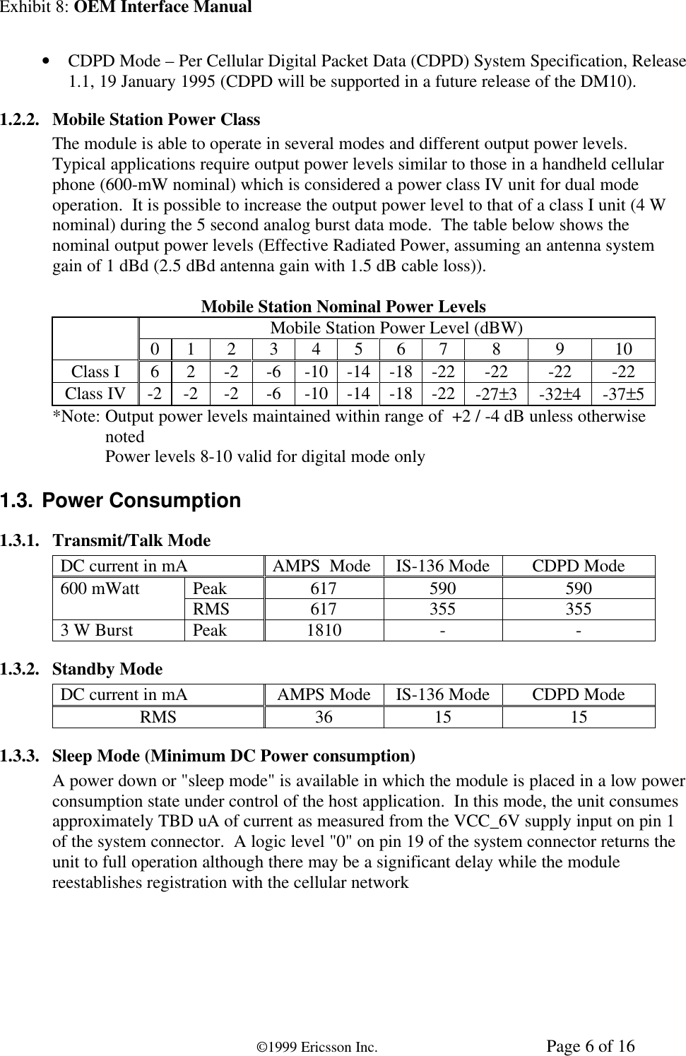 Exhibit 8: OEM Interface Manual©1999 Ericsson Inc. Page 6 of 16• CDPD Mode – Per Cellular Digital Packet Data (CDPD) System Specification, Release1.1, 19 January 1995 (CDPD will be supported in a future release of the DM10).1.2.2. Mobile Station Power ClassThe module is able to operate in several modes and different output power levels.Typical applications require output power levels similar to those in a handheld cellularphone (600-mW nominal) which is considered a power class IV unit for dual modeoperation.  It is possible to increase the output power level to that of a class I unit (4 Wnominal) during the 5 second analog burst data mode.  The table below shows thenominal output power levels (Effective Radiated Power, assuming an antenna systemgain of 1 dBd (2.5 dBd antenna gain with 1.5 dB cable loss)).Mobile Station Nominal Power LevelsMobile Station Power Level (dBW)0 1 2 3 4 5 6 7 8 9 10Class I 6 2 -2 -6 -10 -14 -18 -22 -22 -22 -22Class IV -2 -2 -2 -6 -10 -14 -18 -22 -27±3-32±4-37±5*Note: Output power levels maintained within range of  +2 / -4 dB unless otherwisenotedPower levels 8-10 valid for digital mode only1.3. Power Consumption1.3.1. Transmit/Talk ModeDC current in mA AMPS  Mode IS-136 Mode CDPD ModePeak 617 590 590600 mWatt RMS 617 355 3553 W Burst Peak 1810 - -1.3.2. Standby ModeDC current in mA AMPS Mode IS-136 Mode CDPD ModeRMS 36 15 151.3.3. Sleep Mode (Minimum DC Power consumption)A power down or &quot;sleep mode&quot; is available in which the module is placed in a low powerconsumption state under control of the host application.  In this mode, the unit consumesapproximately TBD uA of current as measured from the VCC_6V supply input on pin 1of the system connector.  A logic level &quot;0&quot; on pin 19 of the system connector returns theunit to full operation although there may be a significant delay while the modulereestablishes registration with the cellular network