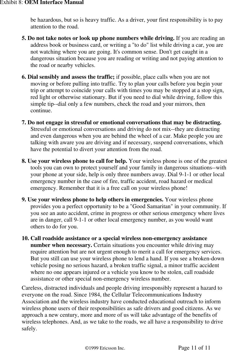Exhibit 8: OEM Interface Manual©1999 Ericsson Inc. Page 11 of 11be hazardous, but so is heavy traffic. As a driver, your first responsibility is to payattention to the road.5. Do not take notes or look up phone numbers while driving. If you are reading anaddress book or business card, or writing a &quot;to do&quot; list while driving a car, you arenot watching where you are going. It&apos;s common sense. Don&apos;t get caught in adangerous situation because you are reading or writing and not paying attention tothe road or nearby vehicles.6. Dial sensibly and assess the traffic; if possible, place calls when you are notmoving or before pulling into traffic. Try to plan your calls before you begin yourtrip or attempt to coincide your calls with times you may be stopped at a stop sign,red light or otherwise stationary. But if you need to dial while driving, follow thissimple tip--dial only a few numbers, check the road and your mirrors, thencontinue.7. Do not engage in stressful or emotional conversations that may be distracting.Stressful or emotional conversations and driving do not mix--they are distractingand even dangerous when you are behind the wheel of a car. Make people you aretalking with aware you are driving and if necessary, suspend conversations, whichhave the potential to divert your attention from the road.8. Use your wireless phone to call for help. Your wireless phone is one of the greatesttools you can own to protect yourself and your family in dangerous situations--withyour phone at your side, help is only three numbers away. Dial 9-1-1 or other localemergency number in the case of fire, traffic accident, road hazard or medicalemergency. Remember that it is a free call on your wireless phone!9. Use your wireless phone to help others in emergencies. Your wireless phoneprovides you a perfect opportunity to be a &quot;Good Samaritan&quot; in your community. Ifyou see an auto accident, crime in progress or other serious emergency where livesare in danger, call 9-1-1 or other local emergency number, as you would wantothers to do for you.10. Call roadside assistance or a special wireless non-emergency assistancenumber when necessary. Certain situations you encounter while driving mayrequire attention but are not urgent enough to merit a call for emergency services.But you still can use your wireless phone to lend a hand. If you see a broken-downvehicle posing no serious hazard, a broken traffic signal, a minor traffic accidentwhere no one appears injured or a vehicle you know to be stolen, call roadsideassistance or other special non-emergency wireless number.Careless, distracted individuals and people driving irresponsibly represent a hazard toeveryone on the road. Since 1984, the Cellular Telecommunications IndustryAssociation and the wireless industry have conducted educational outreach to informwireless phone users of their responsibilities as safe drivers and good citizens. As weapproach a new century, more and more of us will take advantage of the benefits ofwireless telephones. And, as we take to the roads, we all have a responsibility to drivesafely.
