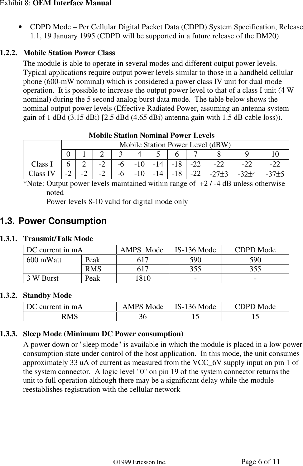 Exhibit 8: OEM Interface Manual©1999 Ericsson Inc. Page 6 of 11• CDPD Mode – Per Cellular Digital Packet Data (CDPD) System Specification, Release1.1, 19 January 1995 (CDPD will be supported in a future release of the DM20).1.2.2. Mobile Station Power ClassThe module is able to operate in several modes and different output power levels.Typical applications require output power levels similar to those in a handheld cellularphone (600-mW nominal) which is considered a power class IV unit for dual modeoperation.  It is possible to increase the output power level to that of a class I unit (4 Wnominal) during the 5 second analog burst data mode.  The table below shows thenominal output power levels (Effective Radiated Power, assuming an antenna systemgain of 1 dBd (3.15 dBi) [2.5 dBd (4.65 dBi) antenna gain with 1.5 dB cable loss)).Mobile Station Nominal Power LevelsMobile Station Power Level (dBW)0 1 2 3 4 5 6 7 8 9 10Class I 6 2 -2 -6 -10 -14 -18 -22 -22 -22 -22Class IV -2 -2 -2 -6 -10 -14 -18 -22 -27±3-32±4-37±5*Note: Output power levels maintained within range of  +2 / -4 dB unless otherwisenotedPower levels 8-10 valid for digital mode only1.3. Power Consumption1.3.1. Transmit/Talk ModeDC current in mA AMPS  Mode IS-136 Mode CDPD ModePeak 617 590 590600 mWatt RMS 617 355 3553 W Burst Peak 1810 - -1.3.2. Standby ModeDC current in mA AMPS Mode IS-136 Mode CDPD ModeRMS 36 15 151.3.3. Sleep Mode (Minimum DC Power consumption)A power down or &quot;sleep mode&quot; is available in which the module is placed in a low powerconsumption state under control of the host application.  In this mode, the unit consumesapproximately 33 uA of current as measured from the VCC_6V supply input on pin 1 ofthe system connector.  A logic level &quot;0&quot; on pin 19 of the system connector returns theunit to full operation although there may be a significant delay while the modulereestablishes registration with the cellular network