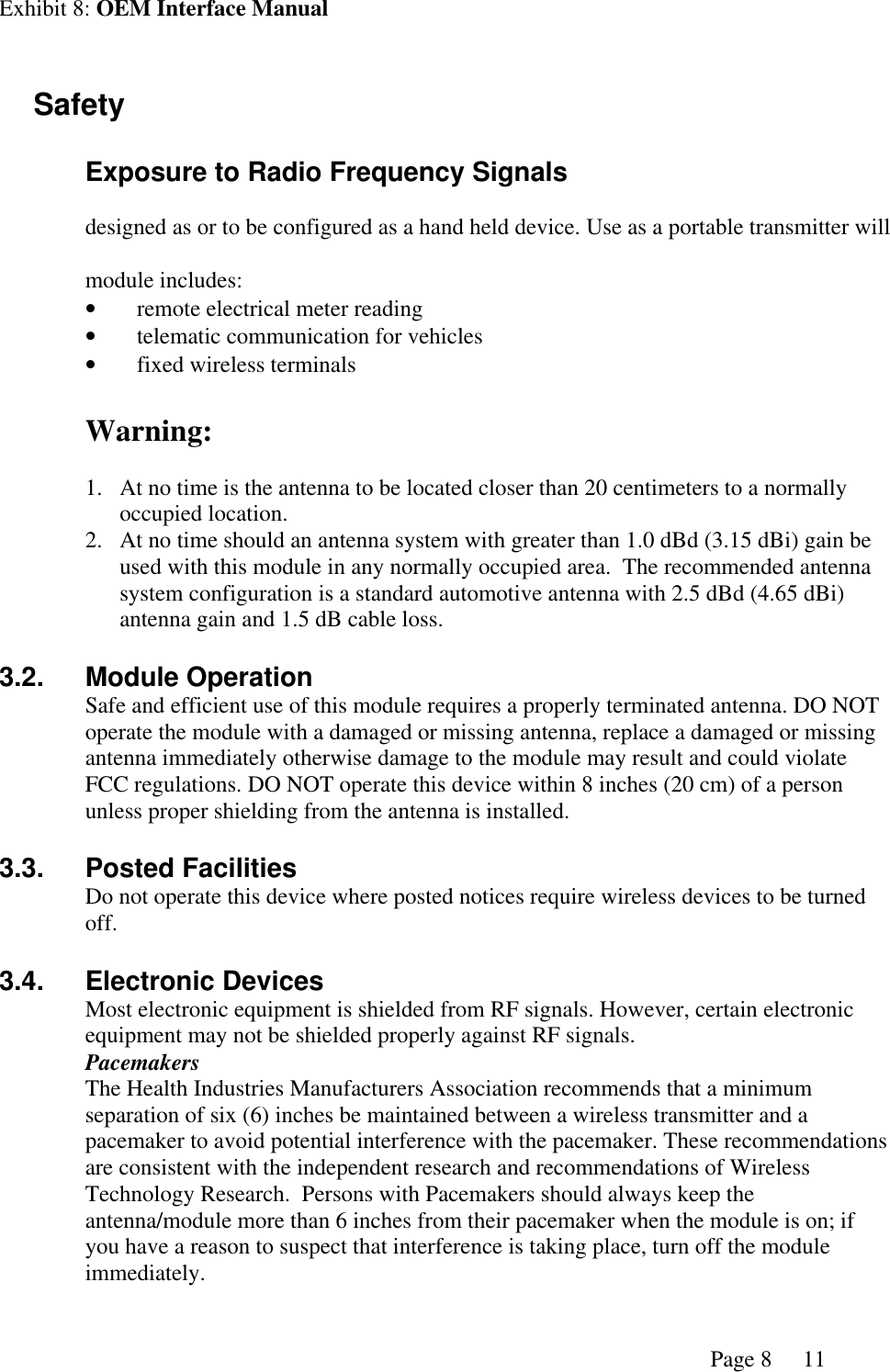 Exhibit 8: OEM Interface ManualPage 8 11 Safety Exposure to Radio Frequency Signalsdesigned as or to be configured as a hand held device. Use as a portable transmitter willmodule includes:•remote electrical meter reading•telematic communication for vehicles•fixed wireless terminalsWarning:1. At no time is the antenna to be located closer than 20 centimeters to a normallyoccupied location.2. At no time should an antenna system with greater than 1.0 dBd (3.15 dBi) gain beused with this module in any normally occupied area.  The recommended antennasystem configuration is a standard automotive antenna with 2.5 dBd (4.65 dBi)antenna gain and 1.5 dB cable loss.3.2. Module OperationSafe and efficient use of this module requires a properly terminated antenna. DO NOToperate the module with a damaged or missing antenna, replace a damaged or missingantenna immediately otherwise damage to the module may result and could violateFCC regulations. DO NOT operate this device within 8 inches (20 cm) of a personunless proper shielding from the antenna is installed.3.3. Posted FacilitiesDo not operate this device where posted notices require wireless devices to be turnedoff.3.4. Electronic DevicesMost electronic equipment is shielded from RF signals. However, certain electronicequipment may not be shielded properly against RF signals.PacemakersThe Health Industries Manufacturers Association recommends that a minimumseparation of six (6) inches be maintained between a wireless transmitter and apacemaker to avoid potential interference with the pacemaker. These recommendationsare consistent with the independent research and recommendations of WirelessTechnology Research.  Persons with Pacemakers should always keep theantenna/module more than 6 inches from their pacemaker when the module is on; ifyou have a reason to suspect that interference is taking place, turn off the moduleimmediately.