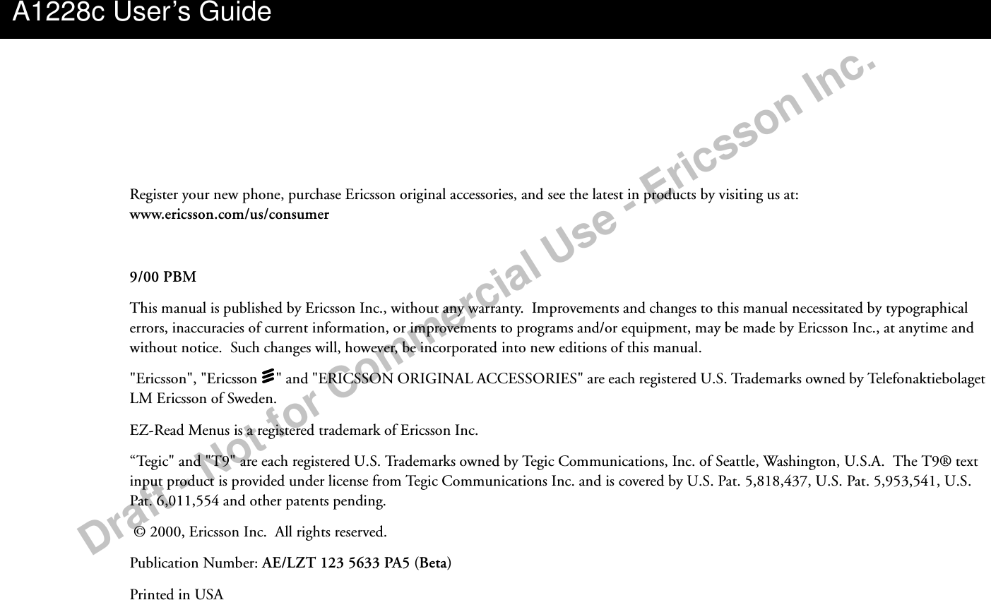 Draft - Not for Commercial Use - Ericsson Inc.Register your new phone, purchase Ericsson original accessories, and see the latest in products by visiting us at: www.ericsson.com/us/consumer9/00 PBMThis manual is published by Ericsson Inc., without any warranty.  Improvements and changes to this manual necessitated by typographical errors, inaccuracies of current information, or improvements to programs and/or equipment, may be made by Ericsson Inc., at anytime and without notice.  Such changes will, however, be incorporated into new editions of this manual.&quot;Ericsson&quot;, &quot;Ericsson  &quot; and &quot;ERICSSON ORIGINAL ACCESSORIES&quot; are each registered U.S. Trademarks owned by Telefonaktiebolaget LM Ericsson of Sweden.EZ-Read Menus is a registered trademark of Ericsson Inc.“Tegic&quot; and &quot;T9&quot; are each registered U.S. Trademarks owned by Tegic Communications, Inc. of Seattle, Washington, U.S.A.  The T9® text input product is provided under license from Tegic Communications Inc. and is covered by U.S. Pat. 5,818,437, U.S. Pat. 5,953,541, U.S. Pat. 6,011,554 and other patents pending.   © 2000, Ericsson Inc.  All rights reserved.Publication Number: AE/LZT 123 5633 PA5 (Beta)Printed in USAA1228c User’s Guide
