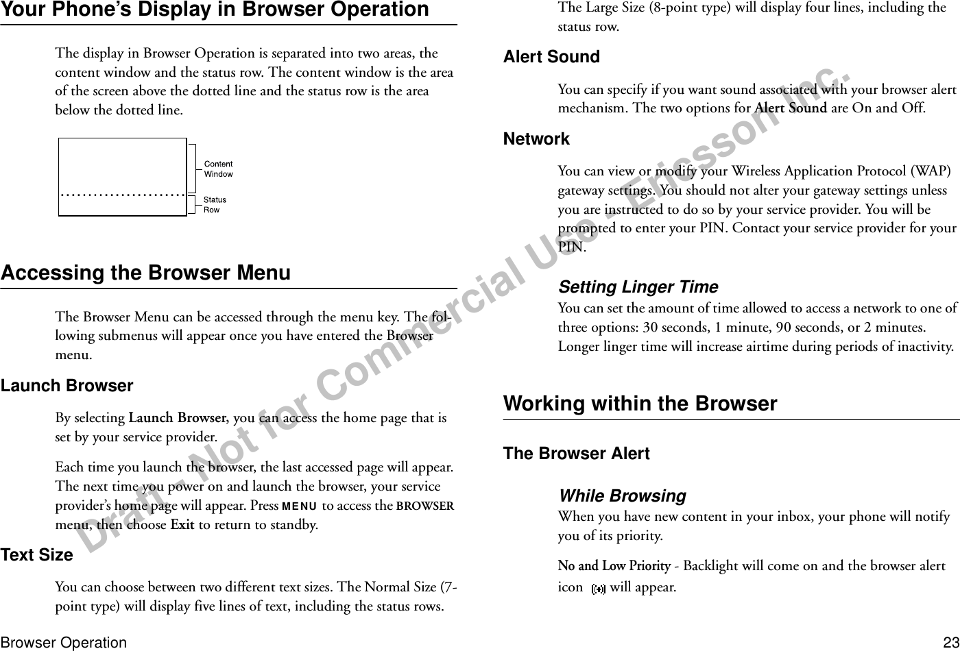 Draft - Not for Commercial Use - Ericsson Inc.Browser Operation 23Your Phone’s Display in Browser OperationThe display in Browser Operation is separated into two areas, the content window and the status row. The content window is the area of the screen above the dotted line and the status row is the area below the dotted line.Accessing the Browser MenuThe Browser Menu can be accessed through the menu key. The fol-lowing submenus will appear once you have entered the Browser menu.Launch BrowserBy selecting Launch Browser, you can access the home page that is set by your service provider. Each time you launch the browser, the last accessed page will appear. The next time you power on and launch the browser, your service provider’s home page will appear. Press MENU to access the BROWSER menu, then choose Exit to return to standby.Text SizeYou can choose between two different text sizes. The Normal Size (7-point type) will display five lines of text, including the status rows. The Large Size (8-point type) will display four lines, including the status row.Alert SoundYou can specify if you want sound associated with your browser alert mechanism. The two options for Alert Sound are On and Off.NetworkYou can view or modify your Wireless Application Protocol (WAP) gateway settings. You should not alter your gateway settings unless you are instructed to do so by your service provider. You will be prompted to enter your PIN. Contact your service provider for your PIN.Setting Linger TimeYou can set the amount of time allowed to access a network to one of three options: 30 seconds, 1 minute, 90 seconds, or 2 minutes. Longer linger time will increase airtime during periods of inactivity. Working within the BrowserThe Browser AlertWhile BrowsingWhen you have new content in your inbox, your phone will notify you of its priority. No and Low Priority - Backlight will come on and the browser alert icon  will appear.