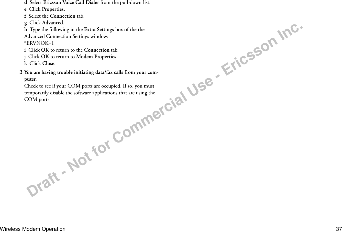 Draft - Not for Commercial Use - Ericsson Inc.Wireless Modem Operation 37d  Select Ericsson Voice Call Dialer from the pull-down list.e  Click Properties.f  Select the Connection tab.g  Click Advanced.h  Type the following in the Extra Settings box of the the Advanced Connection Settings window:*ERVNOK=1i  Click OK to return to the Connection tab.j  Click OK to return to Modem Properties.k  Click Close.3 You are having trouble initiating data/fax calls from your com-puter.Check to see if your COM ports are occupied. If so, you must temporarily disable the software applications that are using the COM ports.