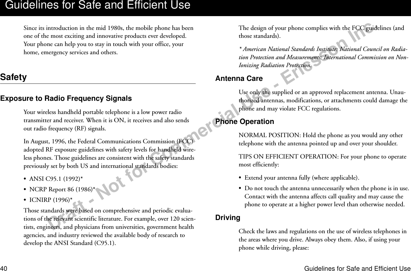 Draft - Not for Commercial Use - Ericsson Inc.40 Guidelines for Safe and Efficient UseSince its introduction in the mid 1980s, the mobile phone has been one of the most exciting and innovative products ever developed. Your phone can help you to stay in touch with your office, your home, emergency services and others.SafetyExposure to Radio Frequency SignalsYour wireless handheld portable telephone is a low power radio transmitter and receiver. When it is ON, it receives and also sends out radio frequency (RF) signals.In August, 1996, the Federal Communications Commission (FCC) adopted RF exposure guidelines with safety levels for handheld wire-less phones. Those guidelines are consistent with the safety standards previously set by both US and international standards bodies:•ANSI C95.1 (1992)*•NCRP Report 86 (1986)*•ICNIRP (1996)*Those standards were based on comprehensive and periodic evalua-tions of the relevant scientific literature. For example, over 120 scien-tists, engineers, and physicians from universities, government health agencies, and industry reviewed the available body of research to develop the ANSI Standard (C95.1).The design of your phone complies with the FCC guidelines (and those standards).* American National Standards Institute: National Council on Radia-tion Protection and Measurements; International Commission on Non-Ionizing Radiation Protection.Antenna CareUse only the supplied or an approved replacement antenna. Unau-thorized antennas, modifications, or attachments could damage the phone and may violate FCC regulations.Phone OperationNORMAL POSITION: Hold the phone as you would any other telephone with the antenna pointed up and over your shoulder.TIPS ON EFFICIENT OPERATION: For your phone to operate most efficiently:•Extend your antenna fully (where applicable).•Do not touch the antenna unnecessarily when the phone is in use. Contact with the antenna affects call quality and may cause the phone to operate at a higher power level than otherwise needed.DrivingCheck the laws and regulations on the use of wireless telephones in the areas where you drive. Always obey them. Also, if using your phone while driving, please:Guidelines for Safe and Efficient Use