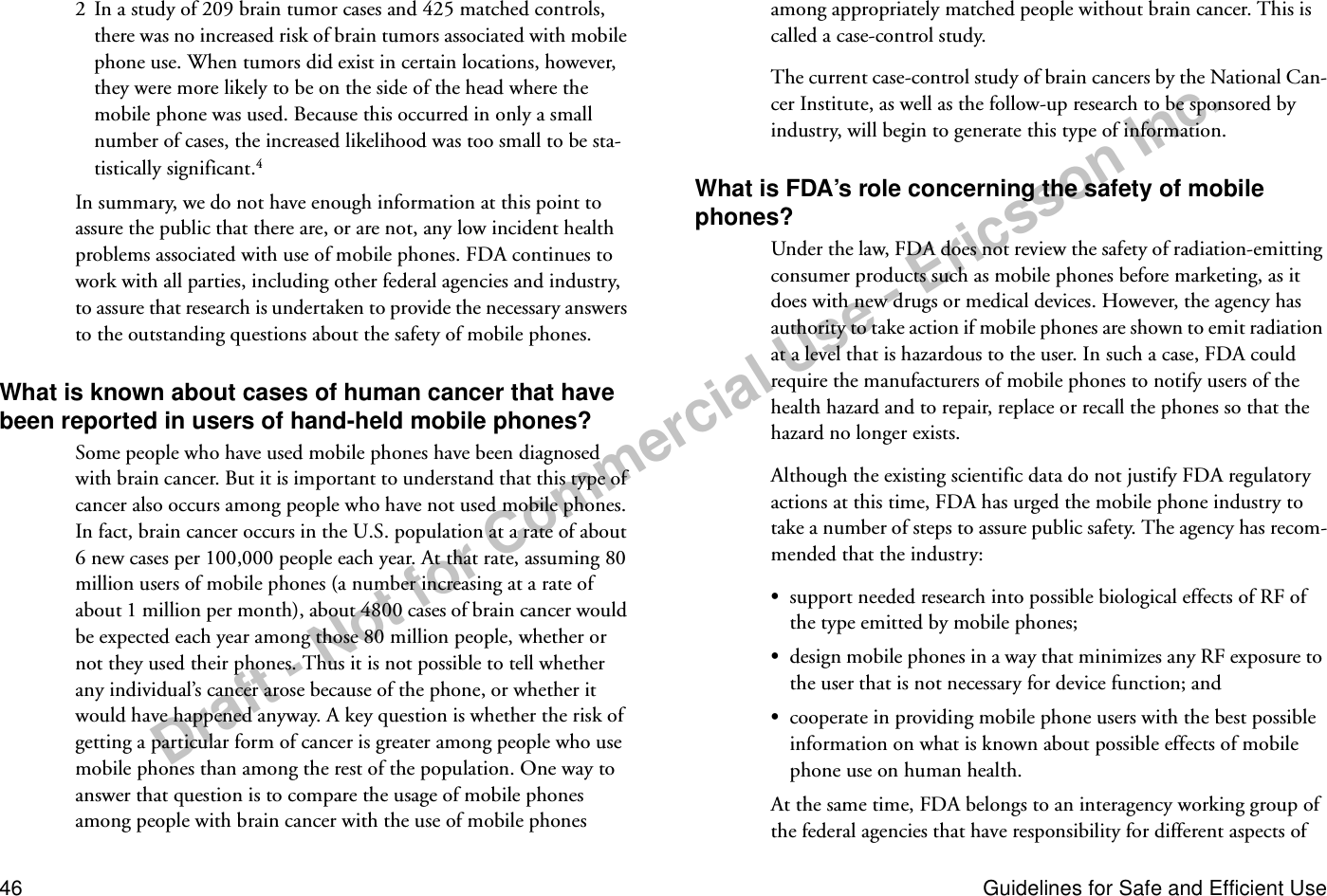 Draft - Not for Commercial Use - Ericsson Inc.46 Guidelines for Safe and Efficient Use2  In a study of 209 brain tumor cases and 425 matched controls, there was no increased risk of brain tumors associated with mobile phone use. When tumors did exist in certain locations, however, they were more likely to be on the side of the head where the mobile phone was used. Because this occurred in only a small number of cases, the increased likelihood was too small to be sta-tistically significant.4In summary, we do not have enough information at this point to assure the public that there are, or are not, any low incident health problems associated with use of mobile phones. FDA continues to work with all parties, including other federal agencies and industry, to assure that research is undertaken to provide the necessary answers to the outstanding questions about the safety of mobile phones.What is known about cases of human cancer that have been reported in users of hand-held mobile phones?Some people who have used mobile phones have been diagnosed with brain cancer. But it is important to understand that this type of cancer also occurs among people who have not used mobile phones. In fact, brain cancer occurs in the U.S. population at a rate of about 6 new cases per 100,000 people each year. At that rate, assuming 80 million users of mobile phones (a number increasing at a rate of about 1 million per month), about 4800 cases of brain cancer would be expected each year among those 80 million people, whether or not they used their phones. Thus it is not possible to tell whether any individual’s cancer arose because of the phone, or whether it would have happened anyway. A key question is whether the risk of getting a particular form of cancer is greater among people who use mobile phones than among the rest of the population. One way to answer that question is to compare the usage of mobile phones among people with brain cancer with the use of mobile phones among appropriately matched people without brain cancer. This is called a case-control study.The current case-control study of brain cancers by the National Can-cer Institute, as well as the follow-up research to be sponsored by industry, will begin to generate this type of information.What is FDA’s role concerning the safety of mobile phones?Under the law, FDA does not review the safety of radiation-emitting consumer products such as mobile phones before marketing, as it does with new drugs or medical devices. However, the agency has authority to take action if mobile phones are shown to emit radiation at a level that is hazardous to the user. In such a case, FDA could require the manufacturers of mobile phones to notify users of the health hazard and to repair, replace or recall the phones so that the hazard no longer exists.Although the existing scientific data do not justify FDA regulatory actions at this time, FDA has urged the mobile phone industry to take a number of steps to assure public safety. The agency has recom-mended that the industry:•support needed research into possible biological effects of RF of the type emitted by mobile phones;•design mobile phones in a way that minimizes any RF exposure to the user that is not necessary for device function; and•cooperate in providing mobile phone users with the best possible information on what is known about possible effects of mobile phone use on human health.At the same time, FDA belongs to an interagency working group of the federal agencies that have responsibility for different aspects of 