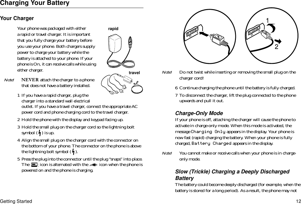 Getting Started 12Charging Your BatteryYour ChargerYour phone was packaged with either a rapid or travel charger. It is important that you fully charge your battery before you use your phone. Both chargers supply power to charge your battery while the battery is attached to your phone. If your phone is On, it can receive calls while using either charger.Note!  attach the charger to a phone that does not have a battery installed.1 If you have a rapid charger, plug the charger into a standard wall electrical outlet. If you have a travel charger, connect the appropriate AC power cord and phone charging cord to the travel charger.2 Hold the phone with the display and keypad facing up.3 Hold the small plug on the charger cord so the lightning bolt symbol ( ) is up.4 Align the small plug on the charger cord with the connector on the bottom of your phone. The connector on the phone is above the lightning bolt symbol ( ).5 Press the plug into the connector until the plug “snaps” into place. The   icon is alternated with the   icon when the phone is powered on and the phone is charging.Note! Do not twist while inserting or removing the small plug on the charger cord!6 Continue charging the phone until the battery is fully charged.7 To disconnect the charger, lift the plug connected to the phone upwards and pull it out.Charge-Only ModeIf your phone is off, attaching the charger will cause the phone to activate in charge-only mode. When this mode is activated, the message Charging Only appears in the display. Your phone is now fast (rapid) charging the battery. When your phone is fully charged, Battery Charged appears in the display.Note! You cannot make or receive calls when your phone is in charge-only mode.Slow (Trickle) Charging a Deeply Discharged BatteryThe battery could become deeply discharged (for example, when the battery is stored for a long period). As a result, the phone may not rapidtravelrapidtravel