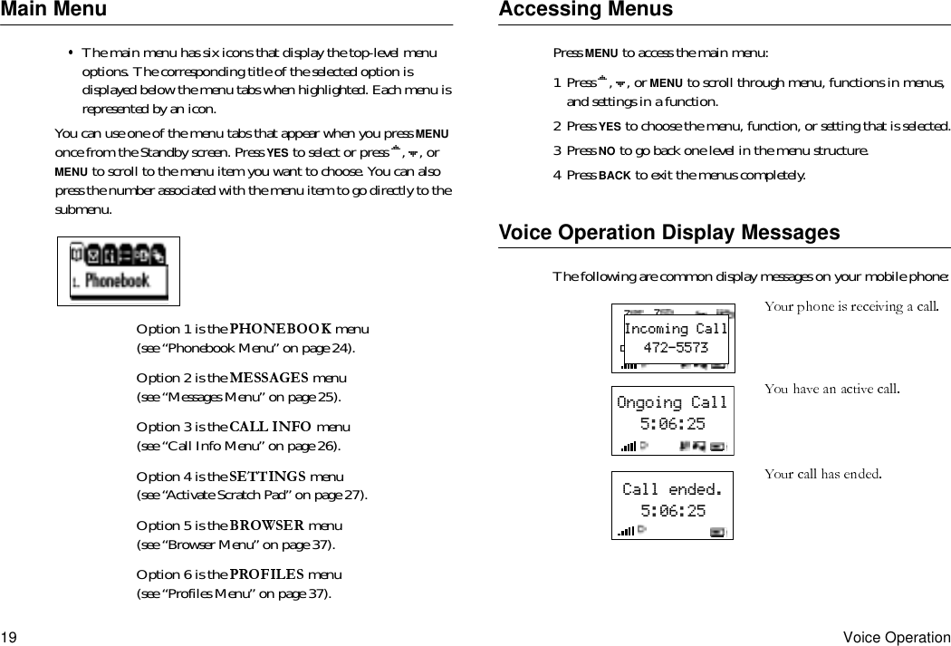 19 Voice OperationMain MenuThe main menu has six icons that display the top-level menu options. The corresponding title of the selected option is displayed below the menu tabs when highlighted. Each menu is represented by an icon.You can use one of the menu tabs that appear when you press MENU once from the Standby screen. Press YES to select or press  ,  , or MENU to scroll to the menu item you want to choose. You can also press the number associated with the menu item to go directly to the submenu.Option 1 is the   menu (see “Phonebook Menu” on page 24).Option 2 is the   menu (see “Messages Menu” on page 25).Option 3 is the  menu (see “Call Info Menu” on page 26).Option 4 is the   menu (see “Activate Scratch Pad” on page 27).Option 5 is the   menu (see “Browser Menu” on page 37).Option 6 is the   menu (see “Profiles Menu” on page 37).Accessing MenusPress MENU to access the main menu:1 Press  ,  , or MENU to scroll through menu, functions in menus, and settings in a function.2 Press YES to choose the menu, function, or setting that is selected.3 Press NO to go back one level in the menu structure.4 Press BACK to exit the menus completely.Voice Operation Display MessagesThe following are common display messages on your mobile phone:7712:12pmDec31Incoming Call472-5573Ongoing Call5:06:25Call ended.5:06:25