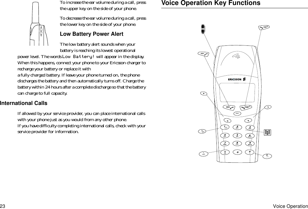 23 Voice OperationTo increase the ear volume during a call, press the upper key on the side of your phone.To decrease the ear volume during a call, press the lower key on the side of your phone.Low Battery Power AlertThe low battery alert sounds when your battery is reaching its lowest operational power level. The words Low Battery! will appear in the display. When this happens, connect your phone to your Ericsson charger to recharge your battery or replace it with a fully charged battery. If leave your phone turned on, the phone discharges the battery and then automatically turns off. Charge the battery within 24 hours after a complete discharge so that the battery can charge to full capacity.International CallsIf allowed by your service provider, you can place international calls with your phone just as you would from any other phone. If you have difficulty completing international calls, check with your service provider for information.Voice Operation Key Functions, ? !#a|A*a|A ,?!CLR