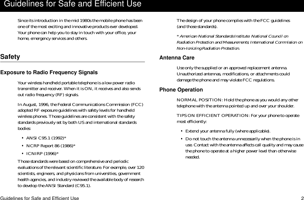 Guidelines for Safe and Efficient Use 2Since its introduction in the mid 1980s the mobile phone has been one of the most exciting and innovative products ever developed. Your phone can help you to stay in touch with your office, your home, emergency services and others.SafetyExposure to Radio Frequency SignalsYour wireless handheld portable telephone is a low power radio transmitter and receiver. When it is ON, it receives and also sends out radio frequency (RF) signals.In August, 1996, the Federal Communications Commission (FCC) adopted RF exposure guidelines with safety levels for handheld wireless phones. Those guidelines are consistent with the safety standards previously set by both US and international standards bodies:ANSI C95.1 (1992)*NCRP Report 86 (1986)*ICNIRP (1996)*Those standards were based on comprehensive and periodic evaluations of the relevant scientific literature. For example, over 120 scientists, engineers, and physicians from universities, government health agencies, and industry reviewed the available body of research to develop the ANSI Standard (C95.1).The design of your phone complies with the FCC guidelines (and those standards).* American National Standards Institute: National Council on Radiation Protection and Measurements; International Commission on Non-Ionizing Radiation Protection.Antenna CareUse only the supplied or an approved replacement antenna. Unauthorized antennas, modifications, or attachments could damage the phone and may violate FCC regulations.Phone OperationNORMAL POSITION: Hold the phone as you would any other telephone with the antenna pointed up and over your shoulder.TIPS ON EFFICIENT OPERATION: For your phone to operate most efficiently:Extend your antenna fully (where applicable).Do not touch the antenna unnecessarily when the phone is in use. Contact with the antenna affects call quality and may cause the phone to operate at a higher power level than otherwise needed.Guidelines for Safe and Efficient Use