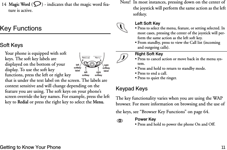 Getting to Know Your Phone 1114  Magic Word ( ) - indicates that the magic word fea-ture is active.Key FunctionsSoft KeysYour phone is equipped with soft keys. The soft key labels are displayed on the bottom of your display. To use the soft key functions, press the left or right key that is under the text label on the screen. The labels are context sensitive and will change depending on the feature you are using. The soft keys on your phone’s screen override the key names. For example, press the left key to Redial or press the right key to select the Menu. Note! In most instances, pressing down on the center of the joystick will perform the same action as the left softkey.Keypad KeysThe key functionality varies when you are using the WAP browser. For more information on browsing and the use of the keys, see “Browser Key Functions” on page 64.leftsoftkeylabel leftsoftkeyrightsoftkeyrightsoftkeylabel...............      ............... /HIW6RIW.H\• Press to select the menu, feature, or setting selected. In most cases, pressing the center of the joystick will per-form the same action as the left soft key.• From standby, press to view the Call list (incoming and outgoing calls).5LJKW6RIW.H\• Press to cancel action or move back in the menu sys-tem.• Press and hold to return to standby mode.• Press to end a call.• Press to quiet the ringer.3RZHU.H\• Press and hold to power the phone On and Off.