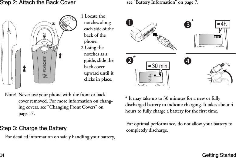 14 Getting StartedStep 2: Attach the Back CoverStep 3: Charge the BatteryFor detailed information on safely handling your battery, see “Battery Information” on page 7.1 Locate the notches along each side of the back of the phone. 2 Using the notches as a guide, slide the back cover upward until it clicks in place.Note! Never use your phone with the front or back cover removed. For more information on chang-ing covers, see “Changing Front Covers” on page 17.* It may take up to 30 minutes for a new or fully discharged battery to indicate charging. It takes about 4 hours to fully charge a battery for the first time. For optimal performance, do not allow your battery to completely discharge.**