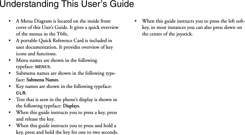 Understanding This User’s Guide• A Menu Diagram is located on the inside front cover of this User’s Guide. It gives a quick overview of the menus in the T60c.• A portable Quick Reference Card is included in user documentation. It provides overview of key icons and functions.• Menu names are shown in the following typeface: MENUS.• Submenu names are shown in the following type-face: Submenu Names.• Key names are shown in the following typeface: &amp;/5.• Text that is seen in the phone’s display is shown in the following typeface: Displays.• When this guide instructs you to press a key, press and release the key.• When this guide instructs you to press and hold a key, press and hold the key for one to two seconds.• When this guide instructs you to press the left soft-key, in most instances you can also press down on the center of the joystick.