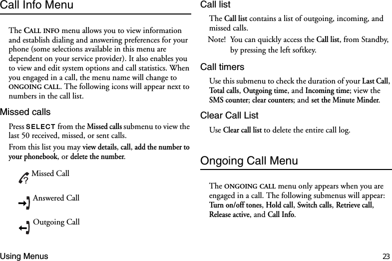 Using Menus 23Call Info MenuThe CALL INFO menu allows you to view information and establish dialing and answering preferences for your phone (some selections available in this menu are dependent on your service provider). It also enables you to view and edit system options and call statistics. When you engaged in a call, the menu name will change to ONGOING CALL. The following icons will appear next to numbers in the call list. Missed callsPress 6(/(&amp;7 from the Missed calls submenu to view the last 50 received, missed, or sent calls.From this list you may view details, call, add the number to your phonebook, or delete the number.Call listThe Call list contains a list of outgoing, incoming, and missed calls. Note! You can quickly access the Call list, from Standby, by pressing the left softkey. Call timersUse this submenu to check the duration of your Last Call, Total calls, Outgoing time, and Incoming time; view the SMS counter; clear counters; and set the Minute Minder. Clear Call ListUse Clear call list to delete the entire call log. Ongoing Call MenuThe ONGOING CALL menu only appears when you are engaged in a call. The following submenus will appear: Turn on/off tones, Hold call, Switch calls, Retrieve call, Release active, and Call Info.Missed CallAnswered CallOutgoing Call?