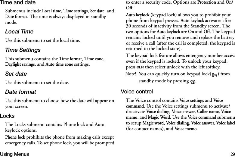 Using Menus 29Time and dateSubmenus include Local time, Time settings, Set date, and Date format. The time is always displayed in standby mode. /RFDO7LPHUse this submenu to set the local time.7LPH6HWWLQJVThis submenu contains the Time format, Time zone, Daylight savings, and Auto time zone settings.6HWGDWHUse this submenu to set the date.&apos;DWHIRUPDWUse this submenu to choose how the date will appear on your screen.LocksThe Locks submenu contains Phone lock and Auto keylock options. Phone lock prohibits the phone from making calls except emergency calls. To set phone lock, you will be prompted to enter a security code. Options are Protection and On/Off.Auto keylock (keypad lock) allows you to prohibit your phone from keypad presses. Auto keylock activates after 30 seconds of inactivity from the Standby screen. The two options for Auto keylock are On and Off. The keypad remains locked until you remove and replace the battery or receive a call (after the call is completed, the keypad is returned to the locked state).The keypad lock feature allows emergency number access even if the keypad is locked. To unlock your keypad, press CLR then select unlock with the left softkey.Note! You can quickly turn on keypad lock( ) from standby mode by pressing  .Voice controlThe Voice control contains Voice settings and Voic e command. Use the Voice settings submenu to activate/deactivate Voice dialing, Voice answer, Caller name, Voic e memo, and Magic Word. Use the Voice  co mman d submenu to setup Magic word, Voice dialing, Voice answer, Voice  la bel (for contact names), and Voice memo.