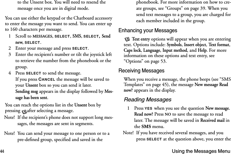 44 Using the Messages Menuto the Unsent box. You will need to resend the message once you are in digital mode.You can use either the keypad or the Chatboard accessory to enter the message you want to send. You can enter up to 160 characters per message. 1 Scroll to MESSAGES, 6(/(&amp;7, SMS, 6(/(&amp;7 Send new, 6(/(&amp;7.2  Enter your message and press 6(/(&amp;7.3  Enter the recipient’s number or tilt the joystick left to retrieve the number from the phonebook or the group.4 Press 6(/(&amp;7 to send the message.If you press &amp;$1&amp;(/ the message will be saved to your Unsent box so you can send it later. Sending msg appears in the display followed by Mes-sage has been sent.You can reach the options list in the Unsent box by pressing  after selecting a message.Note! If the recipient’s phone does not support long mes-sages, the messages are sent in segments.Note! You can send your message to one person or to a pre-defined group, specified and saved in the phonebook. For more information on how to cre-ate groups, see “Groups” on page 39. When you send text messages to a group, you are charged for each member included in the group.Enhancing your Messages Tex t e nt r y options will appear when you are entering text. Options include: Symbols, Insert object, Te xt  f or ma t, Caps lock, Language, Input method, and Help. For more information on these options and text entry, see “Options” on page 53.Receiving MessagesWhen you receive a message, the phone beeps (see “SMS Templates” on page 45), the message New message Read now? appears in the display.Reading Messages1 Press &lt;(6when you see the question New message. Read now? Press NO to save the message to read later. The message will be saved in Received mail in the 606 menu. Note! If you have received several messages, and you press 6(/(&amp;7 at the question above, you enter the 