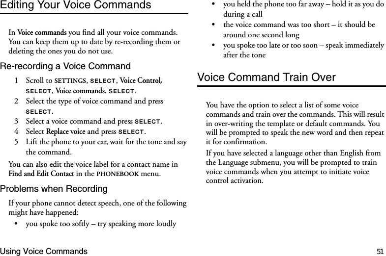 Using Voice Commands 51Editing Your Voice CommandsIn Voice  co mman ds  you find all your voice commands. You can keep them up to date by re-recording them or deleting the ones you do not use.Re-recording a Voice Command1 Scroll to SETTINGS, 6(/(&amp;7, Voice Control 6(/(&amp;7, Voice c omma nd s, 6(/(&amp;7.2  Select the type of voice command and press 6(/(&amp;7.3  Select a voice command and press 6(/(&amp;7.4 Select Replace voice and press 6(/(&amp;7.5  Lift the phone to your ear, wait for the tone and say the command.You can also edit the voice label for a contact name in Find and Edit Contact in the PHONEBOOK menu.Problems when RecordingIf your phone cannot detect speech, one of the following might have happened:•you spoke too softly – try speaking more loudly•you held the phone too far away – hold it as you do during a call•the voice command was too short – it should be around one second long•you spoke too late or too soon – speak immediately after the toneVoice Command Train OverYou have the option to select a list of some voice commands and train over the commands. This will result in over-writing the template or default commands. You will be prompted to speak the new word and then repeat it for confirmation.If you have selected a language other than English from the Language submenu, you will be prompted to train voice commands when you attempt to initiate voice control activation.