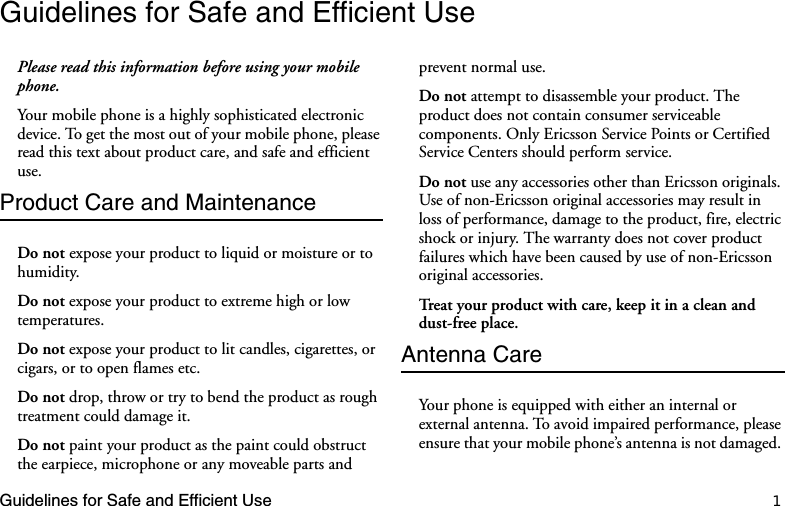 Guidelines for Safe and Efficient Use 1Guidelines for Safe and Efficient UsePlease read this information before using your mobile phone.Your mobile phone is a highly sophisticated electronic device. To get the most out of your mobile phone, please read this text about product care, and safe and efficient use.Product Care and MaintenanceDo not expose your product to liquid or moisture or to humidity.Do not expose your product to extreme high or low temperatures. Do not expose your product to lit candles, cigarettes, or cigars, or to open flames etc.Do not drop, throw or try to bend the product as rough treatment could damage it. Do not paint your product as the paint could obstruct the earpiece, microphone or any moveable parts and prevent normal use.Do not attempt to disassemble your product. The product does not contain consumer serviceable components. Only Ericsson Service Points or Certified Service Centers should perform service.Do not use any accessories other than Ericsson originals. Use of non-Ericsson original accessories may result in loss of performance, damage to the product, fire, electric shock or injury. The warranty does not cover product failures which have been caused by use of non-Ericsson original accessories.Treat your product with care, keep it in a clean and dust-free place. Antenna Care Your phone is equipped with either an internal or external antenna. To avoid impaired performance, please ensure that your mobile phone’s antenna is not damaged. 
