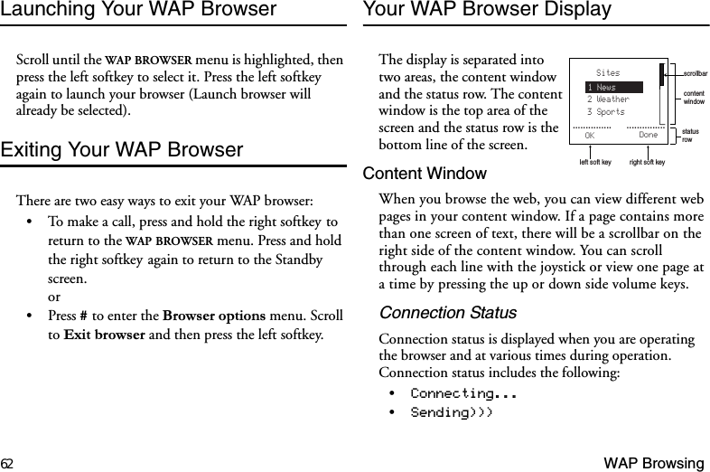 62 WAP BrowsingLaunching Your WAP BrowserScroll until the WAP BROWSER menu is highlighted, then press the left softkey to select it. Press the left softkey again to launch your browser (Launch browser will already be selected).Exiting Your WAP BrowserThere are two easy ways to exit your WAP browser:To make a call, press and hold the right softkeyto return to the WAP BROWSER menu. Press and hold the right softkeyagain to return to the Standby screen.orPress  to enter the %URZVHURSWLRQVmenu. Scroll to ([LWEURZVHU and then press the left softkey.Your WAP Browser DisplayThe display is separated into two areas, the content window and the status row. The content window is the top area of the screen and the status row is the bottom line of the screen. Content WindowWhen you browse the web, you can view different web pages in your content window. If a page contains more than one screen of text, there will be a scrollbar on the right side of the content window. You can scroll through each line with the joystick or view one page at a time by pressing the up or down side volume keys.Connection StatusConnection status is displayed when you are operating the browser and at various times during operation. Connection status includes the following:&amp;RQQHFWLQJ6HQGLQJ contentwindowstatusrowleft soft key right soft keyscrollbarSites2 Weather3 Sports1 NewsOK Done...............      ............... 