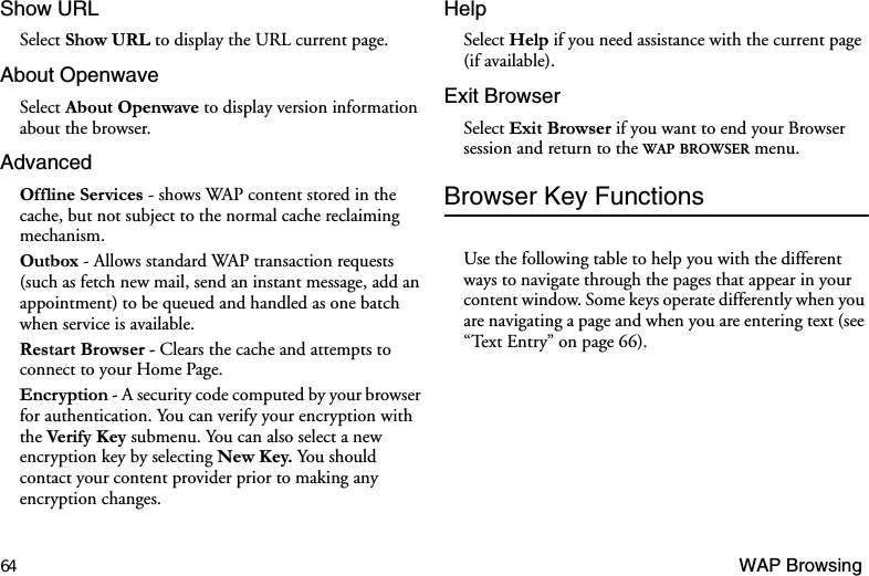 64 WAP BrowsingShow URLSelect 6KRZ85/ to display the URL current page.About OpenwaveSelect $ERXW2SHQZDYH to display version information about the browser.Advanced2IIOLQH6HUYLFHV - shows WAP content stored in the cache, but not subject to the normal cache reclaiming mechanism.2XWER[ - Allows standard WAP transaction requests (such as fetch new mail, send an instant message, add an appointment) to be queued and handled as one batch when service is available.5HVWDUW%URZVHU - Clears the cache and attempts to connect to your Home Page.(QFU\SWLRQ - A security code computed by your browser for authentication. You can verify your encryption with the 9HULI\.H\submenu. You can also select a new encryption key by selecting 1HZ.H\ You  should contact your content provider prior to making any encryption changes.HelpSelect +HOS if you need assistance with the current page (if available).Exit BrowserSelect ([LW%URZVHU if you want to end your Browser session and return to the WAP BROWSER menu.Browser Key FunctionsUse the following table to help you with the different ways to navigate through the pages that appear in your content window. Some keys operate differently when you are navigating a page and when you are entering text (see “Text Entry” on page 66).