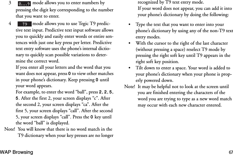 WAP Browsing 673    mode allows you to enter numbers by pressing the digit key corresponding to the number that you want to enter.4    mode allows you to use Tegic T9 predic-tive text input. Predictive text input software allows you to quickly and easily enter words or entire sen-tences with just one key press per letter. Predictive text entry software uses the phone’s internal dictio-nary to quickly scan possible variations to deter-mine the correct word.If you enter all your letters and the word that you want does not appear, press  to view other matches in your phone’s dictionary. Keep pressing  until your word appears.For example, to enter the word “ball”, press , , , . After the first 2, your screen displays “c”. After the second 2, your screen displays “ca”. After the first 5, your screen displays “call”. After the second 5, your screen displays “call”. Press the  key until the word “ball” is displayed.Note! You will know that there is no word match in the T9 dictionary when your key presses are no longer recognized by T9 text entry mode.If your word does not appear, you can add it into your phone’s dictionary by doing the following:Type the text that you want to enter into your phone’s dictionary by using any of the non-T9 text entry modes.With the cursor to the right of the last character (without pressing a space) reselect T9 mode by pressing the right soft key until T9 appears in the right soft key position.Tilt down to enter a space. Your word is added to your phone’s dictionary when your phone is prop-erly powered down.Note! It may be helpful not to look at the screen until you are finished entering the characters of the word you are trying to type as a new word match may occur with each new character entered.