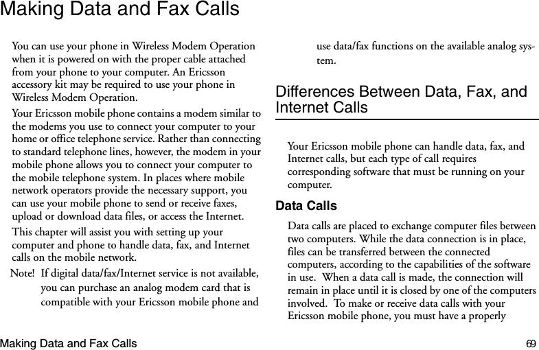 Making Data and Fax Calls 69Making Data and Fax CallsYou can use your phone in Wireless Modem Operation when it is powered on with the proper cable attached from your phone to your computer. An Ericsson accessory kit may be required to use your phone in Wireless Modem Operation.Your Ericsson mobile phone contains a modem similar to the modems you use to connect your computer to your home or office telephone service. Rather than connecting to standard telephone lines, however, the modem in your mobile phone allows you to connect your computer to the mobile telephone system. In places where mobile network operators provide the necessary support, you can use your mobile phone to send or receive faxes, upload or download data files, or access the Internet. This chapter will assist you with setting up your computer and phone to handle data, fax, and Internet calls on the mobile network.Note! If digital data/fax/Internet service is not available, you can purchase an analog modem card that is compatible with your Ericsson mobile phone and use data/fax functions on the available analog sys-tem.Differences Between Data, Fax, and Internet CallsYour Ericsson mobile phone can handle data, fax, and Internet calls, but each type of call requires corresponding software that must be running on your computer.Data CallsData calls are placed to exchange computer files between two computers. While the data connection is in place, files can be transferred between the connected computers, according to the capabilities of the software in use.  When a data call is made, the connection will remain in place until it is closed by one of the computers involved.  To make or receive data calls with your Ericsson mobile phone, you must have a properly 