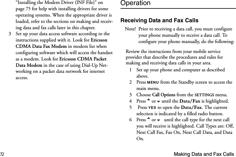 72 Making Data and Fax Calls“Installing the Modem Driver (INF File)” on page 75 for help with installing drivers for some operating systems. When the appropriate driver is loaded, refer to the sections on making and receiv-ing data and fax calls later in this chapter.3  Set up your data access software according to the instructions supplied with it. Look for Ericsson CDMA Data Fax Modem in modem list when configuring software which will access the handset as a modem. Look for Ericsson CDMA Packet Data Modem in the case of using Dial-Up Net-working on a packet data network for internet access.OperationReceiving Data and Fax CallsNote! Prior to receiving a data call, you must configure your phone manually to receive a data call. To configure your phone manually, do the following:Review the instructions from your mobile service provider that describe the procedures and rules for making and receiving data calls in your area. 1  Set up your phone and computer as described above.2 Press 0(18 from the Standby screen to access the main menu.3 Choose Call Options from the SETTINGS menu.4 Press  or  until the &apos;DWD)D[ is highlighted.5  Press &lt;(6 to open the &apos;DWD)D[. The current selection is indicated by a filled radio button.6 Press  or    until the call type for the next call you will receive is highlighted. Call Types are: Off, Next Call Fax, Fax On, Next Call Data, and Data On.