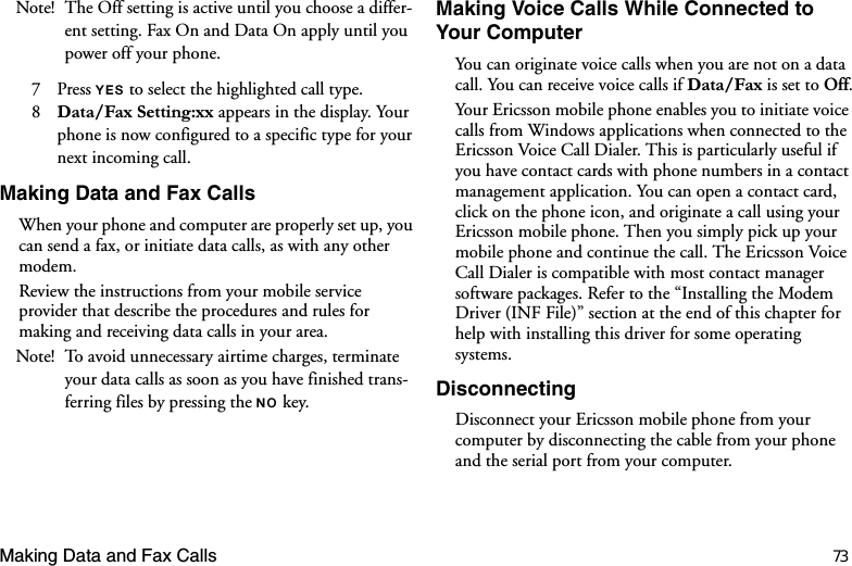 Making Data and Fax Calls 73Note! The Off setting is active until you choose a differ-ent setting. Fax On and Data On apply until you power off your phone.7 Press &lt;(6 to select the highlighted call type.8  &apos;DWD)D[6HWWLQJ[[ appears in the display. Your phone is now configured to a specific type for your next incoming call.Making Data and Fax CallsWhen your phone and computer are properly set up, you can send a fax, or initiate data calls, as with any other modem.Review the instructions from your mobile service provider that describe the procedures and rules for making and receiving data calls in your area.Note! To avoid unnecessary airtime charges, terminate your data calls as soon as you have finished trans-ferring files by pressing the 12 key. Making Voice Calls While Connected to Your ComputerYou can originate voice calls when you are not on a data call. You can receive voice calls if &apos;DWD)D[is set to Off.Your Ericsson mobile phone enables you to initiate voice calls from Windows applications when connected to the Ericsson Voice Call Dialer. This is particularly useful if you have contact cards with phone numbers in a contact management application. You can open a contact card, click on the phone icon, and originate a call using your Ericsson mobile phone. Then you simply pick up your mobile phone and continue the call. The Ericsson Voice Call Dialer is compatible with most contact manager software packages. Refer to the “Installing the Modem Driver (INF File)” section at the end of this chapter for help with installing this driver for some operating systems.DisconnectingDisconnect your Ericsson mobile phone from your computer by disconnecting the cable from your phone and the serial port from your computer. 