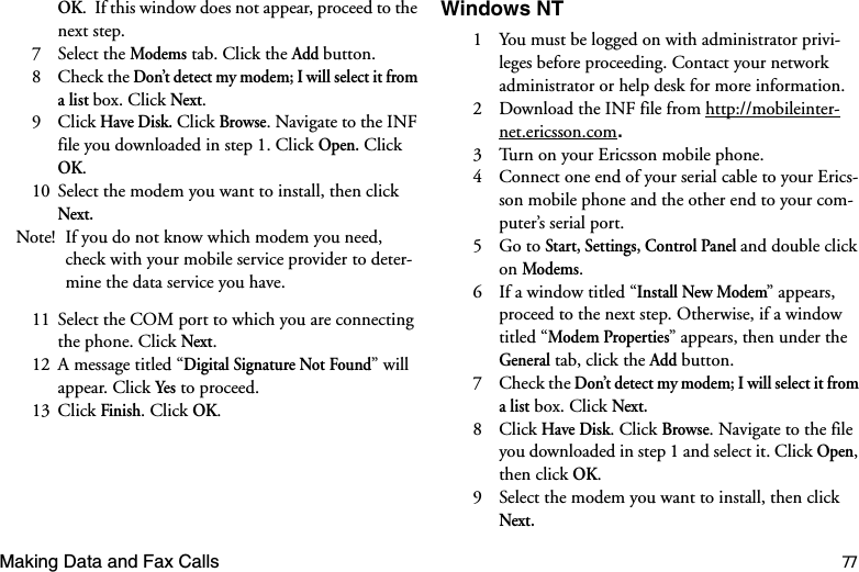 Making Data and Fax Calls 77OK.  If this window does not appear, proceed to the next step.7 Select the Modems tab. Click the Add button. 8 Check the Don’t detect my modem; I will select it from a list box. Click Next. 9 Click Have Disk. Click Browse. Navigate to the INF file you downloaded in step 1. Click Open. Click OK. 10  Select the modem you want to install, then click Next. Note! If you do not know which modem you need, check with your mobile service provider to deter-mine the data service you have.11  Select the COM port to which you are connecting the phone. Click Next. 12  A message titled “Digital Signature Not Found” will appear. Click Yes to proceed.13 Click Finish. Click OK. Windows NT 1  You must be logged on with administrator privi-leges before proceeding. Contact your network administrator or help desk for more information.2  Download the INF file from http://mobileinter-net.ericsson.com3  Turn on your Ericsson mobile phone.4  Connect one end of your serial cable to your Erics-son mobile phone and the other end to your com-puter’s serial port.5 Go to Start, Settings, Control Panel and double click on Modems. 6  If a window titled “Install New Modem” appears, proceed to the next step. Otherwise, if a window titled “Modem Properties” appears, then under the General tab, click the Add button. 7 Check the Don’t detect my modem; I will select it from a list box. Click Next. 8 Click Have Disk. Click Browse. Navigate to the file you downloaded in step 1 and select it. Click Open, then click OK. 9  Select the modem you want to install, then click Next.