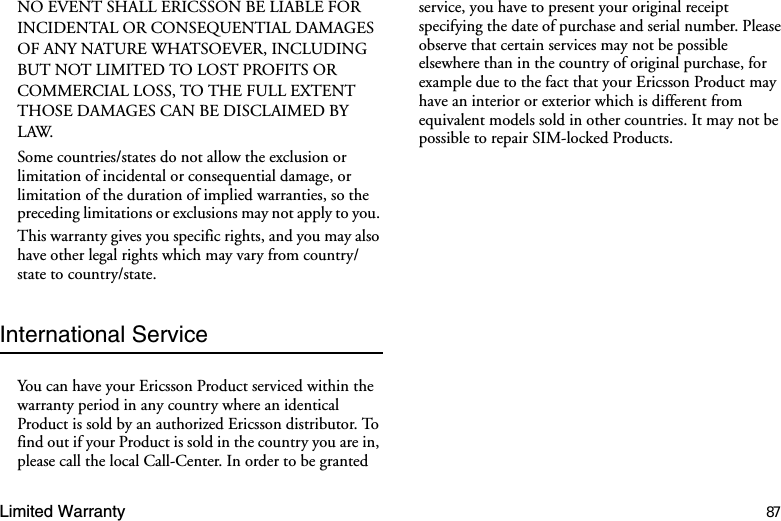 Limited Warranty 87NO EVENT SHALL ERICSSON BE LIABLE FOR INCIDENTAL OR CONSEQUENTIAL DAMAGES OF ANY NATURE WHATSOEVER, INCLUDING BUT NOT LIMITED TO LOST PROFITS OR COMMERCIAL LOSS, TO THE FULL EXTENT THOSE DAMAGES CAN BE DISCLAIMED BY LAW. Some countries/states do not allow the exclusion or limitation of incidental or consequential damage, or limitation of the duration of implied warranties, so the preceding limitations or exclusions may not apply to you. This warranty gives you specific rights, and you may also have other legal rights which may vary from country/state to country/state.International ServiceYou can have your Ericsson Product serviced within the warranty period in any country where an identical Product is sold by an authorized Ericsson distributor. To find out if your Product is sold in the country you are in, please call the local Call-Center. In order to be granted service, you have to present your original receipt specifying the date of purchase and serial number. Please observe that certain services may not be possible elsewhere than in the country of original purchase, for example due to the fact that your Ericsson Product may have an interior or exterior which is different from equivalent models sold in other countries. It may not be possible to repair SIM-locked Products.