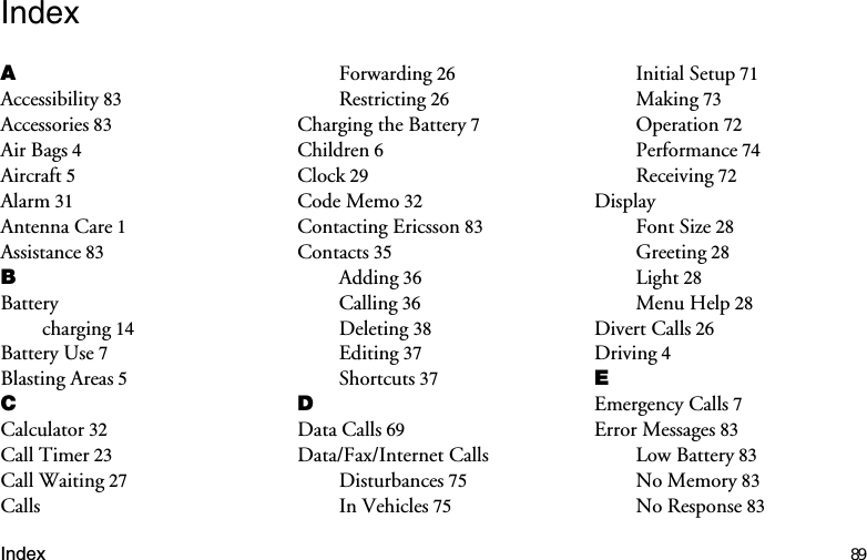 Index 89Index$Accessibility 83Accessories 83Air Bags 4Aircraft 5Alarm 31Antenna Care 1Assistance 83%Batterycharging 14Battery Use 7Blasting Areas 5&amp;Calculator 32Call Timer 23Call Waiting 27CallsForwarding 26Restricting 26Charging the Battery 7Children 6Clock 29Code Memo 32Contacting Ericsson 83Contacts 35Adding 36Calling 36Deleting 38Editing 37Shortcuts 37&apos;Data Calls 69Data/Fax/Internet CallsDisturbances 75In Vehicles 75Initial Setup 71Making 73Operation 72Performance 74Receiving 72DisplayFont Size 28Greeting 28Light 28Menu Help 28Divert Calls 26Driving 4(Emergency Calls 7Error Messages 83Low Battery 83No Memory 83No Response 83