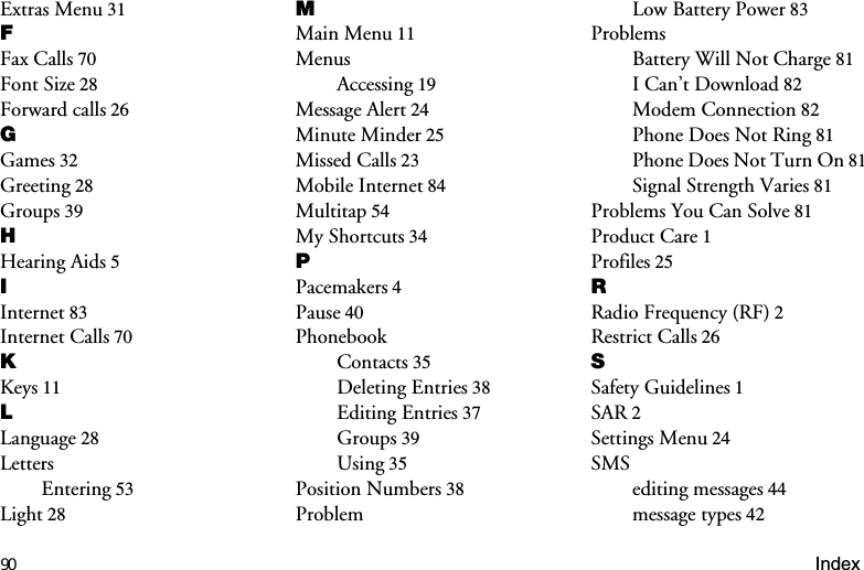 90 IndexExtras Menu 31)Fax Calls 70Font Size 28Forward calls 26*Games 32Greeting 28Groups 39+Hearing Aids 5,Internet 83Internet Calls 70.Keys 11/Language 28LettersEntering 53Light 280Main Menu 11MenusAccessing 19Message Alert 24Minute Minder 25Missed Calls 23Mobile Internet 84Multitap 54My Shortcuts 343Pacemakers 4Pause 40PhonebookContacts 35Deleting Entries 38Editing Entries 37Groups 39Using 35Position Numbers 38ProblemLow Battery Power 83ProblemsBattery Will Not Charge 81I Can’t Download 82Modem Connection 82Phone Does Not Ring 81Phone Does Not Turn On 81Signal Strength Varies 81Problems You Can Solve 81Product Care 1Profiles 255Radio Frequency (RF) 2Restrict Calls 266Safety Guidelines 1SAR 2Settings Menu 24SMSediting messages 44message types 42