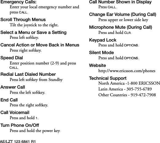 AE/LZT 123 6841 R1(PHUJHQF\&amp;DOOVEnter your local emergency number and press 6FUROO7KURXJK0HQXVTilt the joystick to the right.6HOHFWD0HQXRU6DYHD6HWWLQJPress left softkey.&amp;DQFHO$FWLRQRU0RYH%DFNLQ0HQXVPress right softkey.6SHHG&apos;LDOEnter position number (2-9) and press 5HGLDO/DVW&apos;LDOHG1XPEHUPress left softkey from Standby$QVZHU&amp;DOOPress the left softkey.(QG&amp;DOOPress the right softkey.&amp;DOO9RLFHPDLOPress and hold 7XUQ3KRQH2Q2IIPress and hold the power key&amp;DOO1XPEHU6KRZQLQ&apos;LVSOD\Press &amp;KDQJH(DU9ROXPH&apos;XULQJ&amp;DOOPress upper or lower side key0LFURSKRQH0XWH&apos;XULQJ&amp;DOOPress and hold .H\SDG/RFNPress and hold6LOHQW0RGHPress and hold:HEVLWHhttp://www.ericsson.com/phones7HFKQLFDO6XSSRUWNorth America -1-800 ERICSSON Latin America - 305-755-6789Other Countries - 919-472-7908