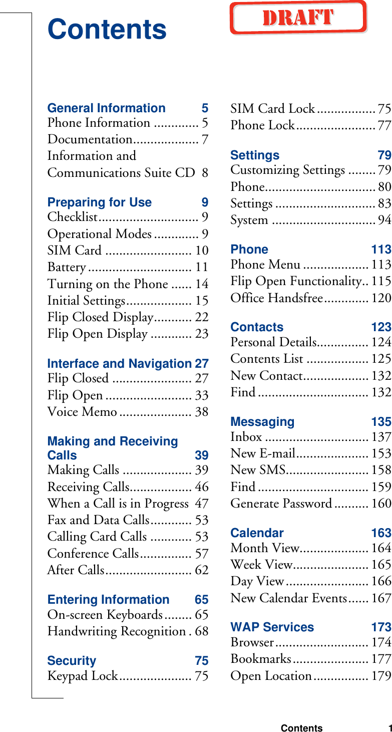 Contents 1ContentsGeneral Information 5Phone Information ............. 5Documentation................... 7Information and Communications Suite CD 8Preparing for Use 9Checklist............................. 9Operational Modes ............. 9SIM Card ......................... 10Battery .............................. 11Turning on the Phone ...... 14Initial Settings................... 15Flip Closed Display........... 22Flip Open Display ............ 23Interface and Navigation 27Flip Closed ....................... 27Flip Open ......................... 33Voice Memo ..................... 38Making and Receiving Calls 39Making Calls .................... 39Receiving Calls.................. 46When a Call is in Progress 47Fax and Data Calls............ 53Calling Card Calls ............ 53Conference Calls............... 57After Calls......................... 62Entering Information 65On-screen Keyboards........ 65Handwriting Recognition . 68Security 75Keypad Lock..................... 75SIM Card Lock ................. 75Phone Lock....................... 77Settings 79Customizing Settings ........79Phone................................ 80Settings ............................. 83System .............................. 94Phone 113Phone Menu ................... 113Flip Open Functionality.. 115Office Handsfree............. 120Contacts 123Personal Details............... 124Contents List .................. 125New Contact................... 132Find ................................ 132Messaging 135Inbox .............................. 137New E-mail..................... 153New SMS........................ 158Find ................................ 159Generate Password .......... 160Calendar 163Month View.................... 164Week View...................... 165Day View........................ 166New Calendar Events...... 167WAP Services 173Browser........................... 174Bookmarks...................... 177Open Location................ 179