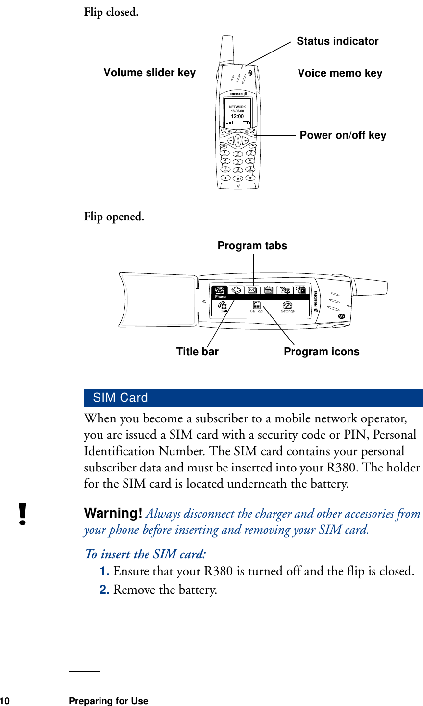 10 Preparing for UseFlip closed.Flip opened.When you become a subscriber to a mobile network operator, you are issued a SIM card with a security code or PIN, Personal Identification Number. The SIM card contains your personal subscriber data and must be inserted into your R380. The holder for the SIM card is located underneath the battery.Warning! Always disconnect the charger and other accessories from your phone before inserting and removing your SIM card.To insert the SIM card:1. Ensure that your R380 is turned off and the flip is closed.2. Remove the battery.SIM CardNETWORK18-05-0012:00Volume slider key Voice memo keyPower on/off keyStatus indicatorProgram tabsTitle bar Program icons