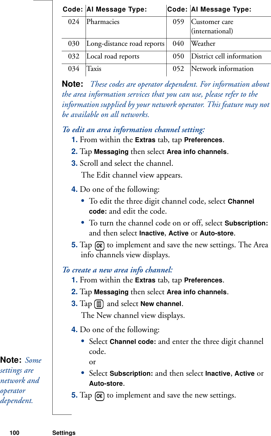 100 SettingsNote:   These codes are operator dependent. For information about the area information services that you can use, please refer to the information supplied by your network operator. This feature may not be available on all networks.To edit an area information channel setting:1. From within the Extras tab, tap Preferences.2. Tap Messaging then select Area info channels.3. Scroll and select the channel. The Edit channel view appears.4. Do one of the following:•To edit the three digit channel code, select Channel code: and edit the code.•To turn the channel code on or off, select Subscription: and then select Inactive, Active or Auto-store.5. Tap   to implement and save the new settings. The Area info channels view displays.To create a new area info channel:1. From within the Extras tab, tap Preferences.2. Tap Messaging then select Area info channels.3. Tap   and select New channel. The New channel view displays.4. Do one of the following:•Select Channel code: and enter the three digit channel code.or•Select Subscription: and then select Inactive, Active or Auto-store.5. Tap   to implement and save the new settings. 024 Pharmacies 059 Customer care (international)030 Long-distance road reports 040 Weather032 Local road reports 050 District cell information034 Taxis 052 Network informationCode: AI Message Type: Code: AI Message Type:Note:  Some settings are network and operator dependent. 