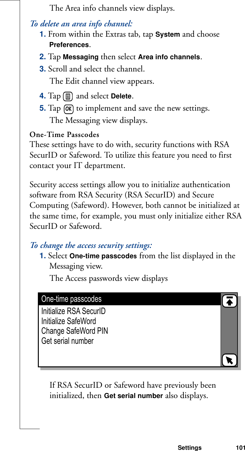 Settings 101The Area info channels view displays.To delete an area info channel:1. From within the Extras tab, tap System and choose Preferences.2. Tap Messaging then select Area info channels. 3. Scroll and select the channel. The Edit channel view appears.4. Tap   and select Delete.5. Tap   to implement and save the new settings. The Messaging view displays.One-Time PasscodesThese settings have to do with, security functions with RSA SecurID or Safeword. To utilize this feature you need to first contact your IT department.Security access settings allow you to initialize authentication software from RSA Security (RSA SecurID) and Secure Computing (Safeword). However, both cannot be initialized at the same time, for example, you must only initialize either RSA SecurID or Safeword.To change the access security settings:1. Select One-time passcodes from the list displayed in the Messaging view. The Access passwords view displays If RSA SecurID or Safeword have previously been initialized, then Get serial number also displays.One-time passcodes Initialize RSA SecurIDInitialize SafeWordChange SafeWord PINGet serial number