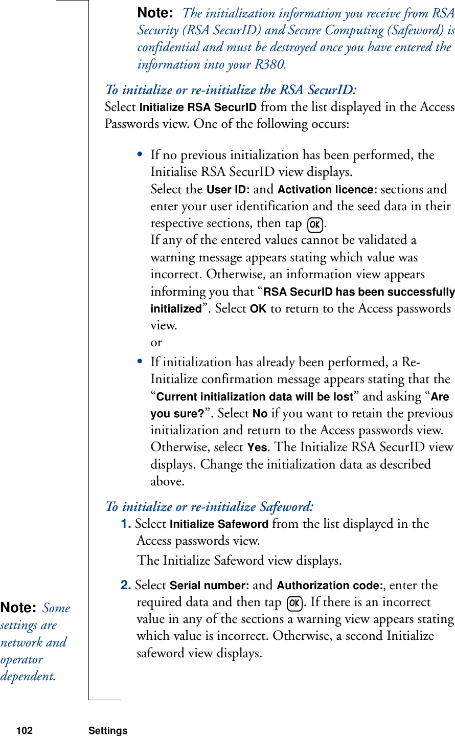 102 SettingsNote:  The initialization information you receive from RSA Security (RSA SecurID) and Secure Computing (Safeword) is confidential and must be destroyed once you have entered the information into your R380.To initialize or re-initialize the RSA SecurID: Select Initialize RSA SecurID from the list displayed in the Access Passwords view. One of the following occurs:•If no previous initialization has been performed, the Initialise RSA SecurID view displays. Select the User ID: and Activation licence: sections and enter your user identification and the seed data in their respective sections, then tap  . If any of the entered values cannot be validated a warning message appears stating which value was incorrect. Otherwise, an information view appears informing you that “RSA SecurID has been successfully initialized”. Select OK to return to the Access passwords view.or•If initialization has already been performed, a Re-Initialize confirmation message appears stating that the “Current initialization data will be lost” and asking “Are you sure?”. Select No if you want to retain the previous initialization and return to the Access passwords view. Otherwise, select Yes. The Initialize RSA SecurID view displays. Change the initialization data as described above.To initialize or re-initialize Safeword: 1. Select Initialize Safeword from the list displayed in the Access passwords view. The Initialize Safeword view displays.2. Select Serial number: and Authorization code:, enter the required data and then tap  . If there is an incorrect value in any of the sections a warning view appears stating which value is incorrect. Otherwise, a second Initialize safeword view displays.Note:  Some settings are network and operator dependent. 