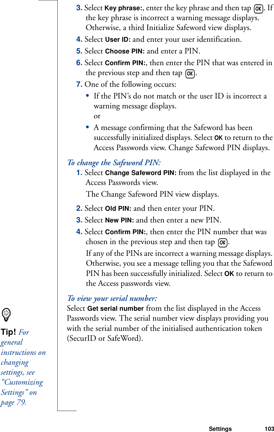 Settings 1033. Select Key phrase:, enter the key phrase and then tap  . If the key phrase is incorrect a warning message displays. Otherwise, a third Initialize Safeword view displays.4. Select User ID: and enter your user identification.5. Select Choose PIN: and enter a PIN.6. Select Confirm PIN:, then enter the PIN that was entered in the previous step and then tap  .7. One of the following occurs:•If the PIN’s do not match or the user ID is incorrect a warning message displays. or•A message confirming that the Safeword has been successfully initialized displays. Select OK to return to the Access Passwords view. Change Safeword PIN displays.To change the Safeword PIN:1. Select Change Safeword PIN: from the list displayed in the Access Passwords view. The Change Safeword PIN view displays.2. Select Old PIN: and then enter your PIN.3. Select New PIN: and then enter a new PIN.4. Select Confirm PIN:, then enter the PIN number that was chosen in the previous step and then tap  . If any of the PINs are incorrect a warning message displays. Otherwise, you see a message telling you that the Safeword PIN has been successfully initialized. Select OK to return to the Access passwords view.To view your serial number:Select Get serial number from the list displayed in the Access Passwords view. The serial number view displays providing you with the serial number of the initialised authentication token (SecurID or SafeWord).Tip! For general instructions on changing settings, see “Customizing Settings” on page 79.