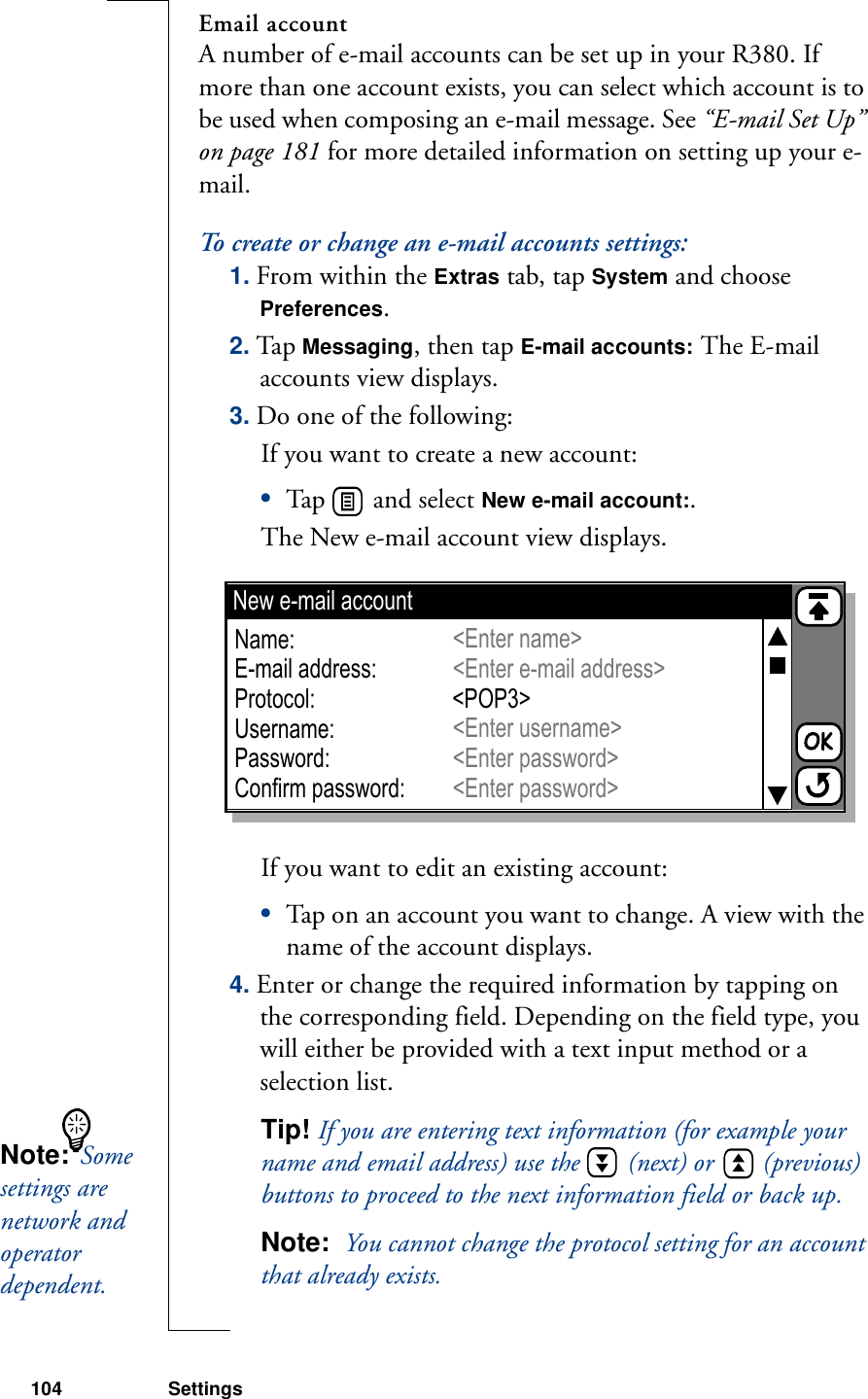 104 SettingsEmail accountA number of e-mail accounts can be set up in your R380. If more than one account exists, you can select which account is to be used when composing an e-mail message. See “E-mail Set Up” on page 181 for more detailed information on setting up your e-mail.To create or change an e-mail accounts settings:1. From within the Extras tab, tap System and choose Preferences.2. Tap Messaging, then tap E-mail accounts: The E-mail accounts view displays.3. Do one of the following:If you want to create a new account:•Tap   and select New e-mail account:. The New e-mail account view displays.If you want to edit an existing account:•Tap on an account you want to change. A view with the name of the account displays.4. Enter or change the required information by tapping on the corresponding field. Depending on the field type, you will either be provided with a text input method or a selection list.Tip! If you are entering text information (for example your name and email address) use the   (next) or   (previous) buttons to proceed to the next information field or back up.Note:  You cannot change the protocol setting for an account that already exists.New e-mail accountName:E-mail address:Protocol:Username:Password:Confirm password:&lt;Enter name&gt;&lt;Enter e-mail address&gt;&lt;Enter username&gt;&lt;Enter password&gt;&lt;Enter password&gt;&lt;POP3&gt;Note:  Some settings are network and operator dependent. 